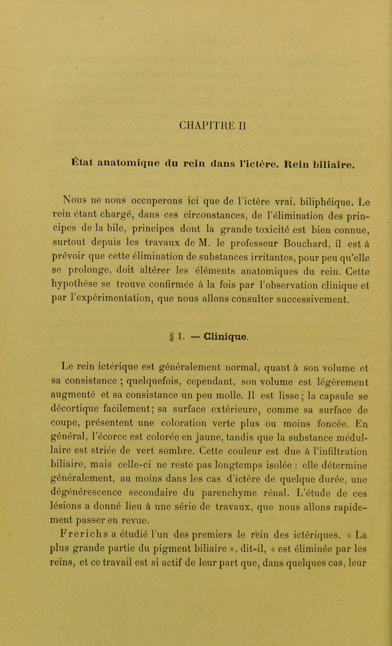 CHAPITRE II fitat anatomique du rein dans 1'ictere. Rein biliaire. Nous ne nous occuperons ici que de Tictere vrai, bilipheique. Le rein etant charg^, dans ces circonstances, de relimination des prin- cipes de la bile, principes dont la grande toxicite est bien connue, surtout depuis les travaux de M. le professeur Bouchard, il est k pr^voir que cette elimination de substances irritantes, pour peu qu'elle se prolonge, doit alterer les eI6ments anatomiques du rein. Cette hypothese se trouve confirmee a la fois par Fobservation clinique et par rexperimentation, que nous allons consulter successivement. § 1. — Glinique. Le rein icterique est g6neralement normal, quant a son volume et sa consistance ; quelquefois, cependant, son volume est legerement augmente et sa consistance un peu molle. II est lisse; la capsule se decortique facilement; sa surface exterieure, comme sa surface de coupe, presentent une coloration verte plus ou moins fonc6e. En g^neral, Tecorce est coloree en jaune, tandis que la substance medul- laire est striee de vert sombre. Cette couleur est due k rinfiltration biliaire, mais celle-ci ne reste pas longtemps isol^e : elle determine generalement, au moins dans les cas d'ictere de quelque duree, une d^generescence secondaire du parenchyme renal. L'etude de ces 16sions a donne lieu k une serie de travaux, que nous allons rapide- ment passer en revue. Frerichs a 6tudie Fun des premiers le rein des icteriques. « La plus grande partic du pigment biliaire », dit-il, « est eliminee par les reins, et ce travail est si actif de leur part que, dans quelques cas, leur