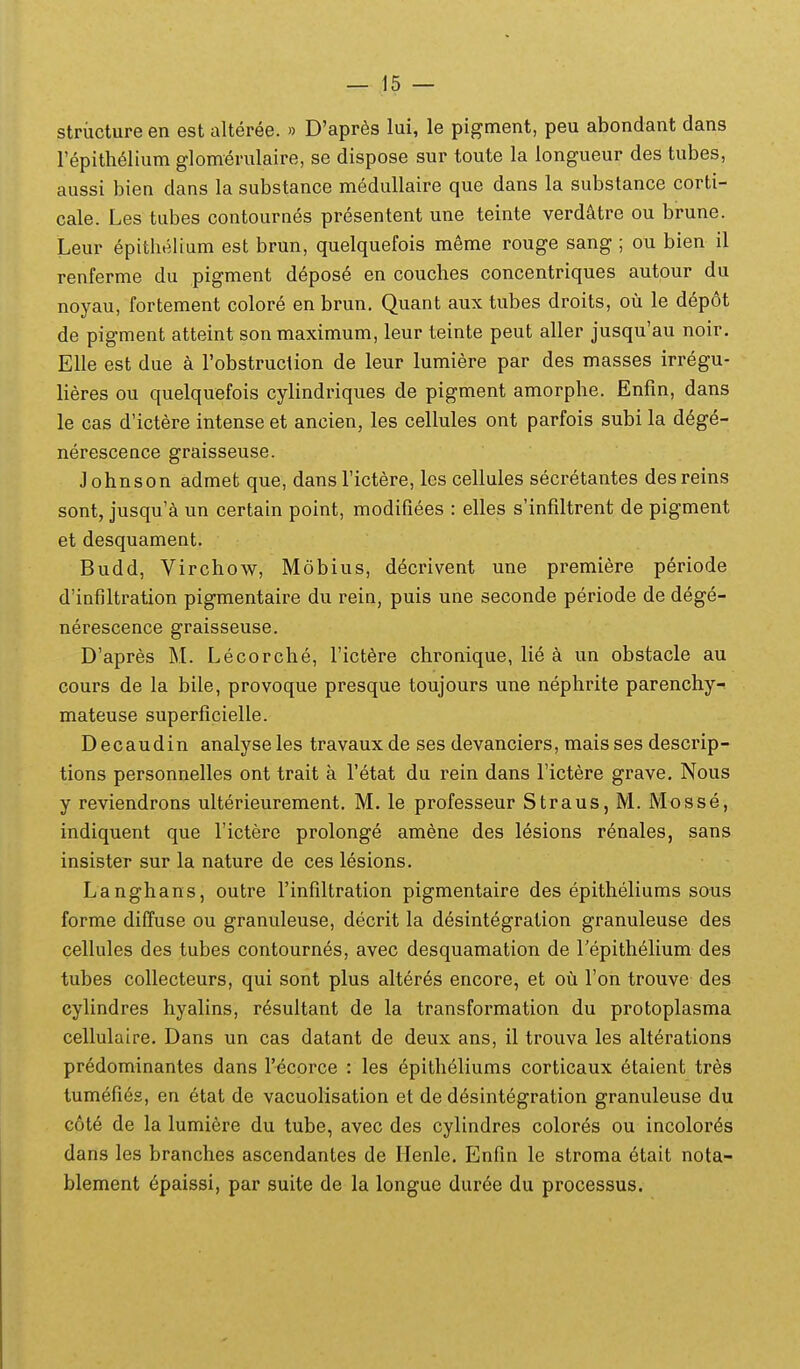 striicture en est alteree. » D'apr6s lui, le pigment, peu abondant dans repith^lium glomerulaire, se dispose sur toute la iongueur des tubes, aussi bien dans la substance medullaire que dans la substance corti- cale. Les tubes contournes presentent une teinte verdatre ou brune. Leur epitlielium est brun, quelquefois meme rouge sang ; ou bien il renferme du pigment d^pose en couches concentriques autour du noyau, fortement colore en brun. Quant aux tubes droits, ou le depot de pigment atteint son maximum, leur teinte peut aller jusqu'au noir, Elle est due a robstruction de leur lumiere par des masses irregu- lieres ou quelquefois cylindriques de pigment amorphe. Enfin, dans le cas d'ictere intense et ancien, les cellules ont parfois subi la d6ge- nerescence graisseuse. Johnson admet que, dansTictere, les cellules secretantes desreins sont, jusqu'a un certain point, modifiees : elles s'infiltrent de pigment et desquament. Budd, Virchow, Mobius, decrivent une premiere periode d'inf)ltration pigmentaire du rein, puis une seconde periode de deg6- nerescence graisseuse. D'apres M. Lecorche, rict6re chronique, lie a un obstacle au cours de la bile, provoque presque toujours une nephrite parenchy- mateuse superficielle. Decaudin analyseles travaux de ses devanciers, mais ses descrip- tions personnelles ont trait a Tetat du rein dans Tictere grave. Nous y reviendrons ulterieurement. M. le professeur Straus,M. Mosse, indiquent que Tictere prolonge amene des lesions renales, sans insister sur la nature de ces lesions. Langhans, outre rinfiltration pigmentaire des epitheliums sous forme diffuse ou granuleuse, decrit la desintegration granuleuse des cellules des tubes contournes, avec desquamation de Tepithelium des tubes coUecteurs, qui sont plus alteres encore, et ou Ton trouve des cylindres hyalins, r^sultant de la transformation du protoplasma cellulaire. Dans un cas datant de deux ans, il trouva les alterations predominantes dans r^corce : les ^pitheliums corticaux 6taient tres tumefi6s, en etat de vacuolisation et de desintegration granuleuse du cote de la lumi6re du tube, avec des cylindres colores ou incolor^s dans les branches ascendantes de Ilenle. Enfin le stroma 6tait nota- blement epaissi, par suite de la longue dur6e du processus.