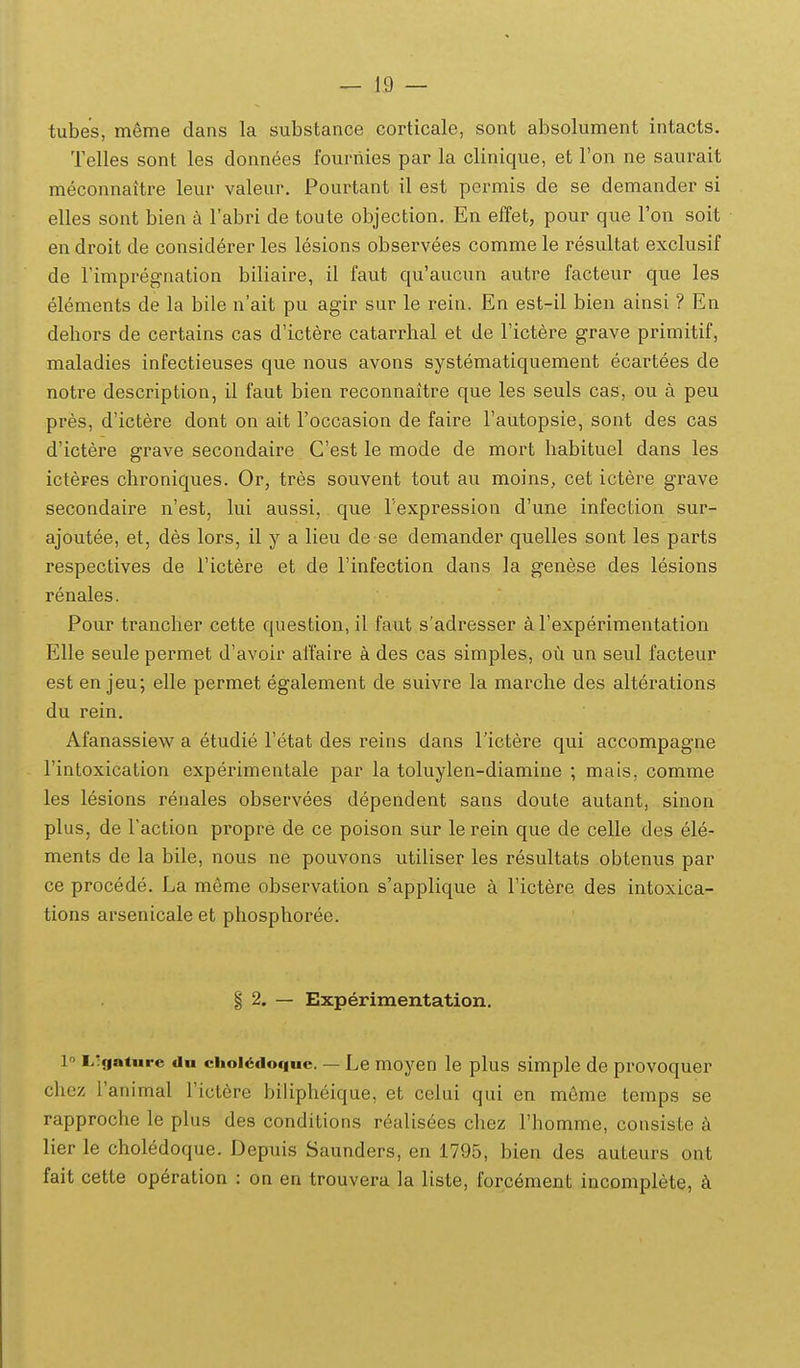 tubes, meme dans la substance corticale, sont absolument intacts. Telles sont les donnees fourriies par la clinique, et Fon ne saurait meconnaitre leur valeur. Pourtant il est permis de se demander si elles sont bien a Tabri de toute objection. En effet, pour que Ton soit en droit de considerer les lesions observees comme le resultat exclusif de Timpregnation biliaire, il faut qu'aucun autre facteur que les elements de la bile u'ait pu agir sur le rein. En est-il bieu ainsi ? En dehors de certains cas d'ictere catarrhal et de Fictere grave primitif, maladies infectieuses que nous avons systematiquement ecartees de notre description, il faut bien reconnaitre que les seuls cas, ou a peu pres, d'ictere dont on ait roccasion de faire Fautopsie, sont des cas d'ictere grave secondaire Cest le mode de mort habituel dans les icteres chroniques. Or, tres souvent tout au moins, cet ictere grave secondaire n'est, lui aussi, que Fexpression d'une infection sur- ajoutee, et, des lors, il y a lieu de se demander quelles sont les parts respectives de Tictere et de rinfection dans la genese des lesions renales. Pour trancher cette question, il faut s'adresser a Fexperimentation Elle seule permet d'avoir affaire a des cas simples, ou un seul facteur est en jeu; elle permet egalement de suivre la marche des alterations du rein. Afanassiew a etudie Fetat des reins dans rictere qui accompagne rintoxication experimentale par la toluylen-diamine ; mais, comme les lesions renales observees dependent sans doute autant, sinon plus, de Taction propre de ce poison sur le rein que de celle des ele- ments de la bile, nous ne pouvons utiliser les resultats obtenus par ce procede. La meme observation s'applique a Fictere des intoxica- tions arsenicale et phosphoree. § 2. — Experimentation. 1« Ligature du ciioi4idoc|uc. — Le moyen le plus simple de provoquer chez Tanimal Tictere biUpheique, et celui qui en meme temps se rapproche le plus des conditions realis6es chez rhomme, consiste k lier le choledoque. Depuis Saunders, en 1795, bien des auteurs ont fait cette operation : on en trouvera la liste, forcement incomplete, k