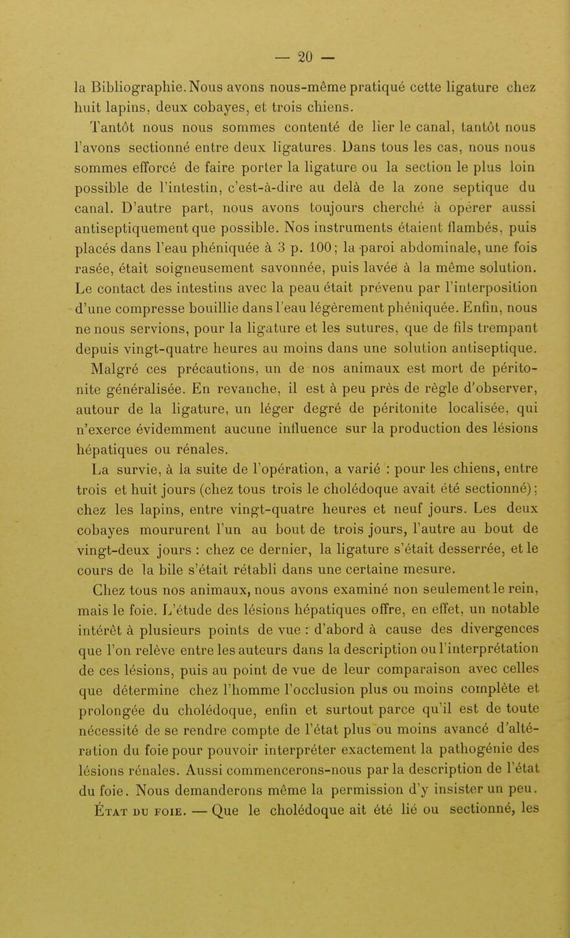 la Bibliographie.Nous avons nous-m6me pratique cette ligature chez huit lapins, deux cobayes, et trois chiens. Tantot nous nous sommes contente de lier le canal, tantot nous Tavons sectionne entre deux ligatures. Dans tous les cas, nous nous sommes efforce de faire porter la ligature ou la section le plus loin possible de rintestin, c'est-a-dire au delk de la zone septique du canal. D'autre part, nous avons toujours cherche a operer aussi antiseptiquement que possible. Nos instruraents etaient flambes, puis places dans Feau pheniquee a 3 p. 100; la paroi abdominale, une fois rasee, etait soigneusement savonnee, puis lavee k la meme solution. Le contact des intestins avec la peau etait prevenu par Tinterposition d'une compresse bouillie dansTeau legerement pheniquee. Enfm, nous ne nous servions, pour la ligature et les sutures, que de fils trempant depuis vingt-quatre heures au moins dans une solution antiseptique. Malgre ces precautions, un de nos animaux est moi-t de perito- nite generalisee. En revanche, il est k peu pres de regle d'observer, autour de la ligature, un leger degre de peritonite localisee, qui n'exerce evidemment aucune influence sur la production des lesions hepatiques ou renales. La survie, a ia suite de Toperation, a varie : pour les chiens, entre trois et huit jours (chez tous trois le choledoque avait ete sectionne); chez les lapins, entre vingt-quatre heures et neuf jours. Les deux cobayes moururent Fun au bout de trois jours, Fautre au bout de vingt-deux jours : ciiez ce dernier, la hgature s'etait desserree, et le cours de la bile s'etait retabli dans une certaine mesure. Chez tous nos animaux, nous avons examine non seulementle rein, mais le foie. L'etude des lesions hepatiques offre, en effet, un notable inter6t plusieurs points de vue : d'abord a cause des divergences que Ton releve entre les auteurs dans la description ouFinterpretation de ces lesions, puis au point de vue de leur comparaison avec celles que determine chez l'homme Focclusion plus ou moins complete et prolongee du choledoque, enfin et surtout parce qu'il est de toute necessit6 de se rendre compte de Tetat plus ou moins avance d'alte- ration du foie pour pouvoir interpreter exactement la pathogenie des l^sions renales. Aussi commencerons-nous par la description de VHat du foie. Nous demanderons m^me la permission d'y insister un peu. Etat uu foie. — Que le chol6doque ait ete lie ou sectionne, les