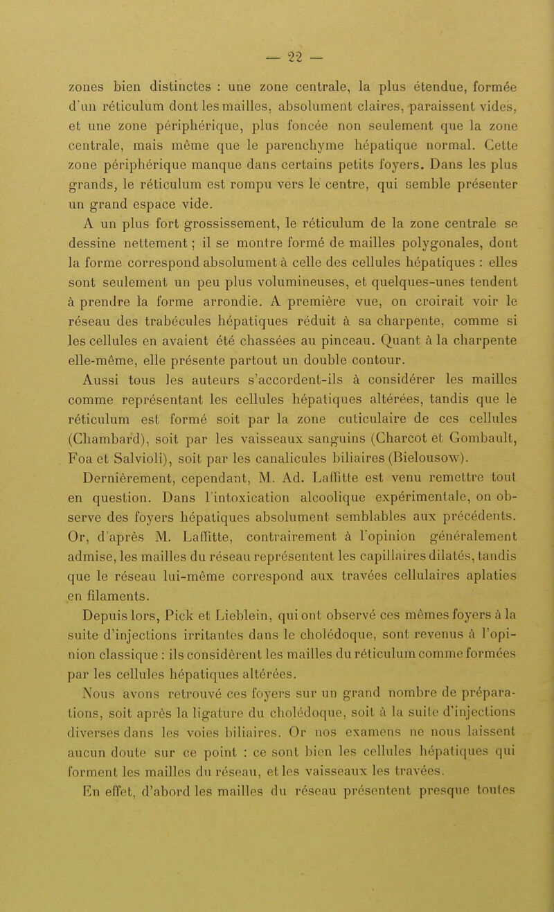 zones bien distinctes : une zone centrale, la plus etendue, formee d'un reticulum dont les mailles. absolument claires, paraissent vides, et une zone peripherique, plus foncee non seulement que la zone centrale, mais meme que le parenchyme hepatique normal. Cette zone periph^rique manque dans certains petits foyers. Dans les plus grands, le reticulum est rompu vers le centre, qui semble presenter un grand espace vide. A un plus fort grossissement, le reticulum de la zone centrale se dessine nettement; il se niontre form6 de mailles polygonales, dont la forme correspond absolument a celle des cellules hepatiques : elles sont seulement un peu plus volumineuses, et quelques-unes tendent a prendre la forme arrondie. A premiere vue, on croirait voir le reseau des trabecules hepatiques reduit a sa charpente, comme si les cellules en avaient ete chassees au pinceau. Quant a la charpente elle-m6me, elle presente partout un double contour. Aussi tous Jes auteurs s'accordent-ils a considerer les maillcs comme representant les cellules hepatiques alterees, tandis que le reticulum est forme soit par la zone cuticulaire de ces cellules (Chambard), soit par les vaisseaux sanguins (Charcot et Gombault, Foa et Salvioli), soit par les canalicules biliaires (Bielousow). Derniei^ement, cependant, M. Ad. Laffitte est venu remettre tout en question. Dans rintoxication alcoolique experimentale, on ob- serve des foyers hepatiques absolument semblables aux precedents. Or, dapres M. LafTitte, contrairement a Fopinion generalement admise, les mailles du reseau representent les capillaires dilates, tandis que le reseau lui-meme correspond aux travees cellulaires aplaties en filaments. Depuislors, Pick et Lieblein, quiont observe ces memes foyers ala suite d'injections irritanles dans le choledoque, sont revenus a Fopi- nion classique : ils considcrent les mailles du reticulum comme formees par les cellules hepatiques alterees. Nous avons retrouve ces foyers sur un grand nombre de prepara- tions, soit apres la ligature du choledoque, soit a la suite d'injections diverses dans les voies biliaires. Or nos examens ne nous laissent aucun doute sur ce point : ce sont bien les cellules hepatiques qui forment les mailles dureseau, etles vaisseaux les travees. En effet, d'abord les mailles du r6seau presentent presqne toutes