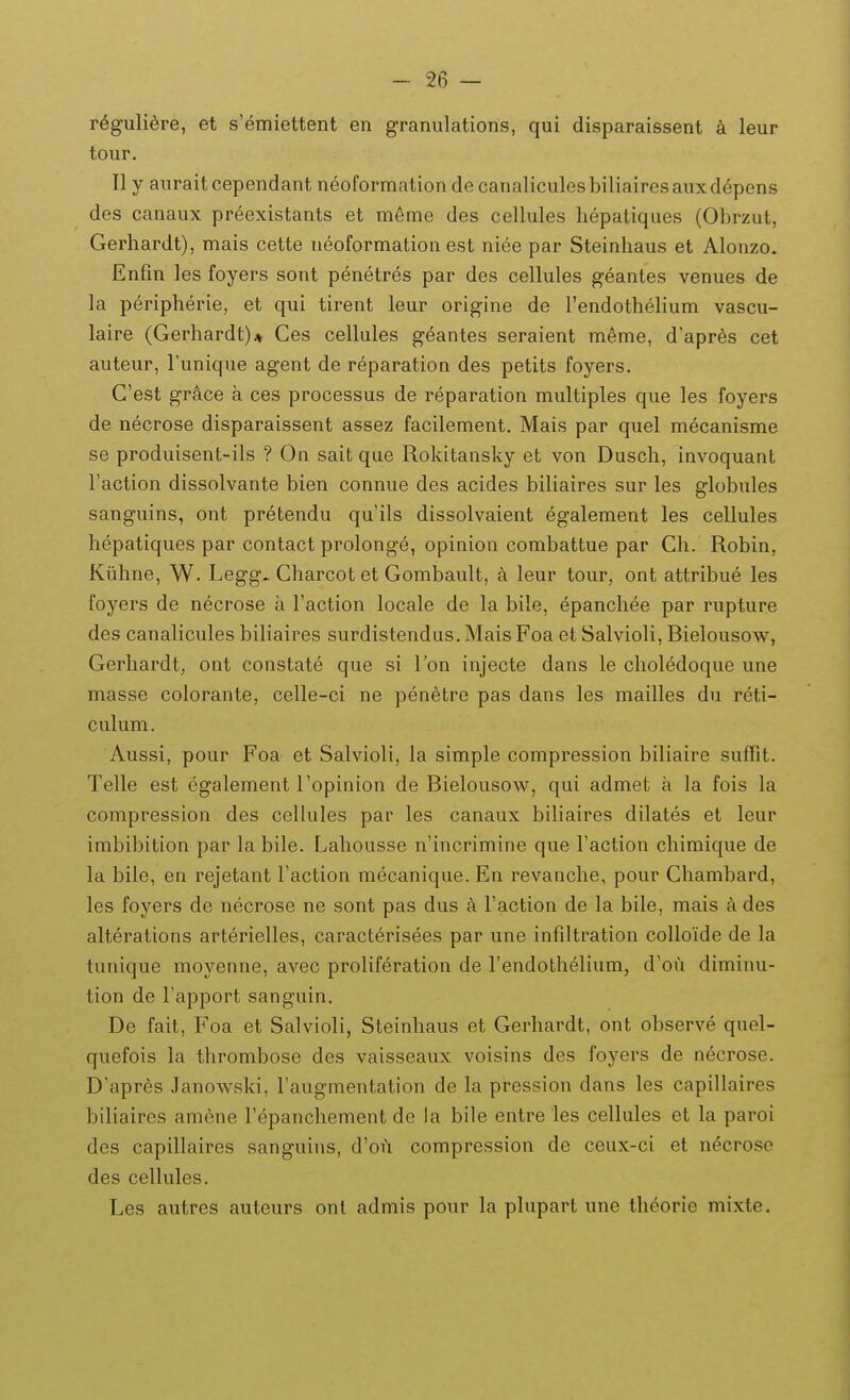 reguliere, et s'emiettent en granulations, qui disparaissent a leur tour. Ily auraitcependant neoformationdecanaliculesbiliairesauxdepens des canaux preexistants et m6me des cellules hepatiques (Obrzut, Gerhardt), mais cette neoformation est niee par Steinhaus et Alonzo. Enfm les foyers sont penetres par des cellules geantes venues de la peripherie, et qui tirent leur origine de rendothehum vascu- laire (Gerhardt)* Ces cellules geantes seraient meme, d'apr6s cet auteur, Tunique agent de reparation des petits foyers. C'est grace a ces processus de reparation multiples que les foyers de necrose disparaissent assez facilement. Mais par quel mecanisme se produisent-ils ? On sait que Rokitansky et von Dusch, invoquant Taction dissolvante bien connue des acides biUaires sur les globules sanguins, ont pretendu quils dissolvaient egalement les cellules hepatiques par contact prolonge, opinion combattue par Ch. Robin, Kiihne, W. Legg. Charcot et Gombault, k leur tour, ont attribue les foyers de necrose a Faction locale de la bile, epanchee par rupture des canaHcules biHaires surdistendus. Mais Foa et Salvioli, Bielousow, Gerhardt, ont constate que si Ton injecte dans le choledoque une masse colorante, celle-ci ne penetre pas dans les mailles du reti- culum. Aussi, pour Foa et Salvioli, la simple compression biliaire suffit. Telle est egalement Topinion de Bielousow, qui admet a la fois la compression des cellules par les canaux bihaires dilates et leur imbibition par la bile. Lahousse n'incrimine que Faction chimique de la bile, en rejetant Taction mecanique. En revanche, pour Chambard, les foyers de necrose ne sont pas dus a Faction de la bile, mais a des alterations arterielles, caracterisees par une infiltration colloide de la tunique moyenne, avec proHferation de rendotheHum, d'ou diminu- tion de Fapport sanguin. De fait, Foa et SalvioH, Steinhaus et Gerhardt, ont observe quel- quefois la thrombose des vaisseaux voisins des foyers de necrose. D'apr6s Tanowski, Taugmentation de la pression dans les capiUaires biHaires am6ne repanchement de la bile entre les cellules et la paroi dcs capiHaires sanguins, d^oA compression de ceux-ci et n(^crose des ceHules. Les autres auteurs ont admis pour la pHipart une theorie mixte.