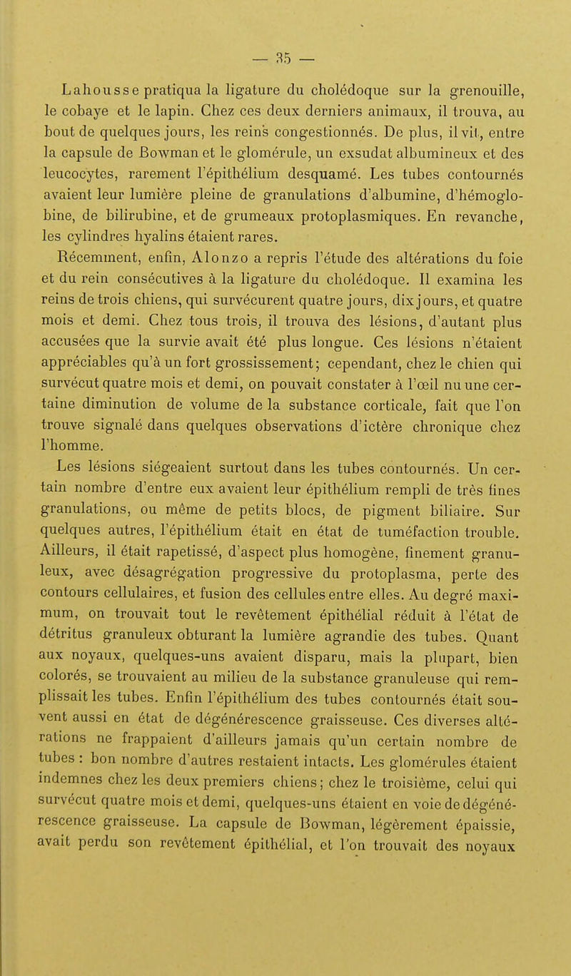 — 85 — Lahousse pratiqua la ligature du chol6doque sur la grenouille, le cobaye et le lapin. Chez ces deux derniers animaux, il trouva, au boutde quelques jours, les reins congestionnes. De plus, ilvii, entre la capsule de Bowman et le glomerule, un exsudat albumineux et des leucocytes, rarement lepithelium desquame. Les tubes contourn^s avaient leur himiere pleine de granulations d'albumine, d'hemoglo- bine, de bilirubine, et de grumeaux protoplasmiques. En revanche, les cylindres hyalins etaient rares. Recemment, enfm, Alonzo a repris Tetude des alterations du foie et du rein consecutives a la ligature du choledoque. II examina les reins de trois chiens, qui survecurent quatre jours, dix jours, et quatre mois et demi. Chez tous trois, il trouva des lesions, d'autant plus accusees que la survie avait et^ plus longue. Ces lesions n'etaient appreciables qu'^iun fort grossissement; cependant, chezle chien qui survecut quatre mois et demi, on pouvait constater a roeil nuune cer- taine diminution de volume de la substance corticale, fait que Fon trouve signale dans quelques observations d'ictere chronique chez Fhomme. Les lesions siegeaient surtout dans les tubes contournes. Un cer- tain nombre d'entre eux avaient leur epithelium rempli de tres fines granulations, ou m^me de petits blocs, de pigment biliaire. Sur quelques autres, Tepithelium etait en etat de tumefaction trouble. Ailleurs, il etait rapetisse, d'aspect plus homogene, fmement granu- leux, avec desagregation progressive du protoplasma, perte des contours cellulaires, et fusion des cellules entre elles. Au degre maxi- mum, on trouvait tout le revetement ^pithelial reduit a Tetat de detritus granuleux obturant la lumiere agrandie des tubes. Quant aux noyaux, quelques-uns avaient disparu, mais la plnpart, bien colores, se trouvaient au milieu de la substance granuleuse qui rem- plissait les tubes. Enfm repithelium des tubes contournes etait sou- vent aussi en 6tat de d6gen6rescence graisseuse. Ces diverses alte- ralions ne frappaient d'ailleurs jamais qu'un certain nombre de tubes : bon nombre d'autres restaient intacts. Les glomerules etaient indemnes chez les deux premiers chiens; chez le troisieme, celui qui survecut quatre mois etdemi, quelques-uns etaient en voie dedegend- rescence graisseuse. La capsule de Bowman, leg6rement epaissie, avait perdu son revetement 6pithelial, et l'on trouvait des noyaux