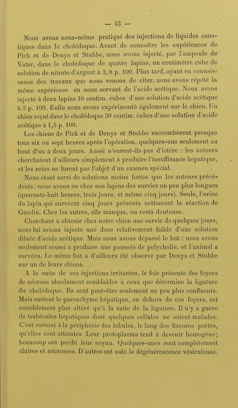 Nous avons nous-meme pratique des injections de liquides caus- tiques dans le clioledoque. Avant de connaitre les experiences de Pick et de Denys et Stubbe, nous avons injecte, par Tampoule de Vater, dans le choledoque de quatre lapins, un centimetre cube de solution de nitrate d'argent a 2, 8 p. 100. Plus tard, ayant eu connais- sance des travaux que nous venons de citer, nous avons repete la meme experience en nous servant de Tacide acetique. Nous avons injecte k deux lapins 10 centim. cubes d'une solution d'acide acetique a 3 p. 100. Enfin nous avons experimente egalement sur le chien. Un chien rcQut dans le choledoque 30 centim. cubes d'une solution d'acide acetique a 1,5 p. 100. Les chiens de Pick et de Denys et Stubbe succomberent presque tous six ou sept heures apres Toperation, quelques-uns seulement au bout d'un a deux jours. Aussi n'eurent-ils pas d'ictere : les auteurs chercliaient d'ailleurs simplement a produire rinsuffisance hepatique, et les reins ne furent pas robjet d'un examen special. Nous etant servi de solutions moins fortes que les auteurs prece- dents,' nous avons eu chez nos lapins des survies un peu plus longues (quarante-huit heures, trois jours, et meme cinq jours). Seule, Turine du lapin qui survecut cinq jours presenta nettement la reaction de Gmelin. Chez les autres, elle manqua, ou resta douteuse. Cherchant a obtenir chez notre chien une survie de quelques jours, nous lui avions injecte une dose relativement faible d'une solution diluee d'acide acetique. Mais nous avons depasse le but : nous avons seulement reussi a produire une poussee de polycholie, et Tanimal a survecu. Le meme fait a d'ailleurs ete observe par Denys et Stubbe sur un de leurs chiens. A la suite de ces injections irritantes, le foie presente des foyers de necrose absolument semblables a ceux que determine la ligalure du choledoque. Ils sont peut-etre seulement un peu plus confluents. Mais surtout le parenchyme hepatique, en dehors de ces foyers, est sensiblement plus altere qu'ii la suite de la ligature. U n'y a guere de trabecules h^patiques dont quelques cellules ne soient malades. Ccst surtout ^ila periphdrie des lobules, le long des fissures portes, qu'elles sont atteintes. Leur protoplasma tend h devenir homogene; beaucoup ont perdu leur noyau. Quelques-unes sont complelement claires et n^crosees. D'autres ont subi la degendrescence vesiculeuse.