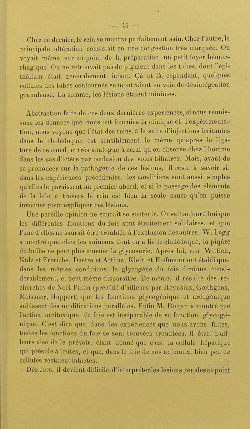 Chez ce dernier,le rein se montra parfaitement sain. Chez rautre,la principale alteration consistait en une congestion tres marqu6e. On voyait mfime, sur un point de la preparation, un petit foyer hemor- rhagique. On ne retrouvait pas de pigment dans les tubes, dont Tepi- thelium etait generalement intact. Ca et la, cependant, quelques cellules des tubes contournes se montraient en voie de desintegration granuleuse. En somme, les lesions etaient minimes. Abstraction faite de ces deux dernieres experienceSj si nous reunis- sons les donnees que nous ont fournies la clinique et Texperimenta- tion, nous voyons que Fetat des reins,4 la suite d'injections irritantes dans le choledoque, est sensiblement le meme qu'apres la liga- ture de ce canal, et tres analogue k celui qu'on observe chez riiomme dans les cas d'ict6re par occlusion des voies biliaires. Mais, avant de se prononcer sur la pathogenie de ces lesions, il reste a savoir si, dans les experiences precedentes, les conditions sont aussi simples qu'ellesle paraissent au premier abord, et si le passage des elements de la bile a travers le rein est bien la seule cause qu'on puisse invoquer pour expliquer ces lesions. Une pareille opinion ne saurait se soutenir. Onsait aujourd'hui que les differentes fonctions du foie sont etroitement solidaires, et que Tune d'elles ne saurait 6tre troublee a rexclusion desautres. W. Legg a montre que, chez les animaux dont on a lie le choledoque, la piqure du bulbe ne peut plus amener la glycosurie. Apres lui, von Wittich, Kiilz et Frerichs, Dastre et Arthus, Klein et Hoffmann ont etabli que, dans les memes conditions, le glycogene du foie diminue consi- derablement, et peut meme disparaitre. De meme, il resulte des re- cherches de Noel Paton (precede d'ailleurs par Heynsius, Goethgens, Meissner, Hiippert) que les fonctions glycogenique et ureogenique subissent des modifications parall6les. Enfin M. Roger a montreque raction antitoxique du foie est inseparable de sa fonction glycog^- nique. C est dire que, dans les experiences que nous avons faites, toutes les fonctions du foie se sont trouv^es troublees. 11 etait d'ail- leurs aise de le prevoir, 6tant donn6 que c'est la cellule hepatique qui preside a toutes, et que, dans le foie de nos animaux, bien peu de cellules restaientinlactes. Des lors, il devient difiicile d'intcrpreterles l^sions renalesaupoint