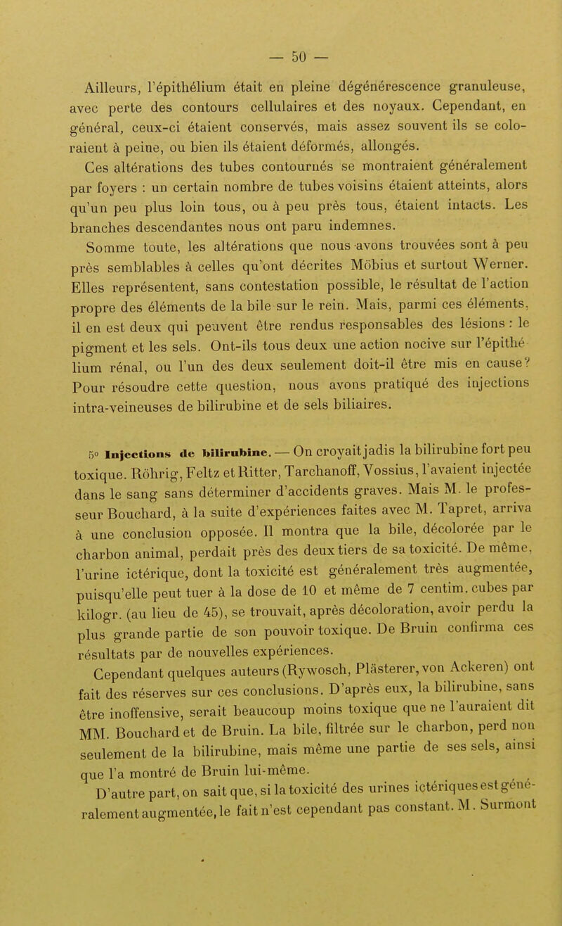 Ailleurs, repith61ium etait en pleine d^g^nerescence granuleuse, avec perte des contours cellulaires et des noyaux. Cependant, en general, ceux-ci etaient conserves, mais assez souvent ils se colo- raient a peine, ou bien ils 6taient deformes, allonges. Ges alterations des tubes contournes se montraient generalement par foyers : un certain nombre de tubesvoisins etaient atteints, alors qu'un peu plus loin tous, ou a peu pres tous, etaient intacts. Les branches descendantes nous ont paru indemnes. Somme toute, les alterations que nous avons trouvees sont a peu pres semblables celles qu'ont decrites Mobius et surlout Werner. Elles representent, sans contestation possible, le resultat de Taction propre des elements de la bile sur le rein. Mais, parmi ces elements, il en est deux qui peuvent etre rendus responsables des lesions : le pigment et les sels. Ont-ils tous deux une action nocive sur Tepithe lium renal, ou Tun des deux seulement doit-il etre mis en cause? Pour resoudre cette question, nous avons pratique des injections intra-veineuses de bilirubine et de sels biliaires. 50 injections de biiirubine. — On croyaitjadis la bihrubine fort peu toxique. Rohrig, Feltz et Ritter, Tarchanoff, Vossius, Favaient injectee dans le sang sans determiner d'accidents graves. Mais M. le profes- seur Bouchard, a la suite d'experiences faites avec M. Tapret, arriva a une conclusion opposee. II montra que la bile, decoloree par le charbon animal, perdait pres des deuxtiers de satoxicite. De meme. l'urine icterique, dont la toxicite est generalement tres augmentee, puisqu'elle peut tuer k la dose de 10 et meme de 7 centim. cubes par kilogr. (au lieu de 45), se trouvait, apres d^coloration, avoir perdu la plus grande partie de son pouvoir toxique. De Bruin confirma ces resultats par de nouvelles experiences. Cependant quelques auteurs (Rywosch, Plasterer,von Ackeren) ont fait des reserves sur ces conclusions. D'apres eux, la bilirubine, sans 6tre inolfensive, serait beaucoup moins toxique que ne 1'auraient dit MM. Bouchard et de Bruin. La bile, filtree sur le charbon, perd non seulement de la bilirubine, mais meme une partie de ses sels, ainsi que Ta montre de Bruin lui-meme. D'autrepart,on sait que, si latoxicite des urines icteriquesestgen6- ralementaugmentee.le faitn'est cependant pas constant.M. Surmont