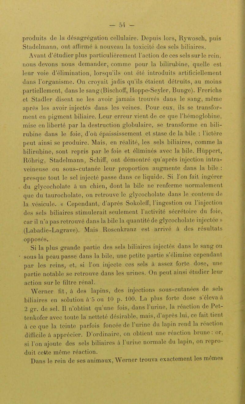 produits de la d6sagregation cellulaire. Depuis lors, Rywosch, puis Stadelmann, ont airirm^ a nouveau la toxicite des sels biliaires. Avant d'etudier plus particulierement raction de ces selssurle rein, nous devons nous demander, comme pour la bilirubine, quelle est leur voie d'elimination, lorsqu'ils ont ete introduits artificiellement dans rorganisme. On croyait jadis qu'ils etaient detruits, au moins partiellement, dansle sang(Bischoff, Hoppe-Seyler, Bunge). Frerichs et Stadler disent ne les avoir jamais trouves dans le sang, meme apres les avoir injectes dans les veines. Pour eux, ils se transfor- ment en pigment biliaire. Leur erreur vient de ce que Themoglobine, mise en liberte par la destruction globulaire, se transforme en bili- rubine dans le foie, d'ou 6paississement et stase de la bile : Victere peut ainsi se produire. Mais, en realite, les sels bihaires, comme la bilirubine, sont repris par le foie et elimines avec la bile. Hiippert, Rohrig, Stadelmann, Schiff, ont demontre qu'apres injection intra- veineuse ou sous-cutanee leur proportion augmente dans la bile : presque tout le sel injecte passe dans ce liquide. Si Ton fait ingerer du glycocholate k un chien, dont la bile ne renferme normalement que du taurocholate, on retrouve le glycocholate dans le contenu de la vesicule. « Cependant, d'apres Sokoleff, Fingestion ou Tinjection des sels biliaires stimulerait seulement Factivite secretoire du foie, car il n'a pas retrouve dans la bile la quantite de glycocholate injectee » (Labadie-Lagrave). Mais Rosenkranz est arrive k des resultats opposes. Si la plus grande partie des sels biliaires injectes dans le sang ou sous la peau passe dans la bile, une petite partie s'elimine cependant par les reins, et, si ron iujecte ces sels a assez forte dose, une partie notable se retrouve dans les urines. On peut ainsi audier leur action sur le filtre renal. Werner fit, a des lapins, des injections sous-cutanees de sels biliaires en solution a S ou 10 p. 100. La plus forte dose s'eleva a 2 gr. de sel. II n'obtint qu'une fois, dans l'urine, la r6action de Pet- tenkofer avec toute la nettete desirable, mais, d'apres lui, ce fait tient k ce que la tcinte parfois foncee de rurine du lapin rend la reaction difiicile apprecier. D'ordinaire, on obtient une r^action brune: or, si l'on ajoute des sels biliaires h ruriue normale du lapin, on repro- duit cette m^me reaction. Dans le rein de ses animaux, Werner trouva exactement les memes
