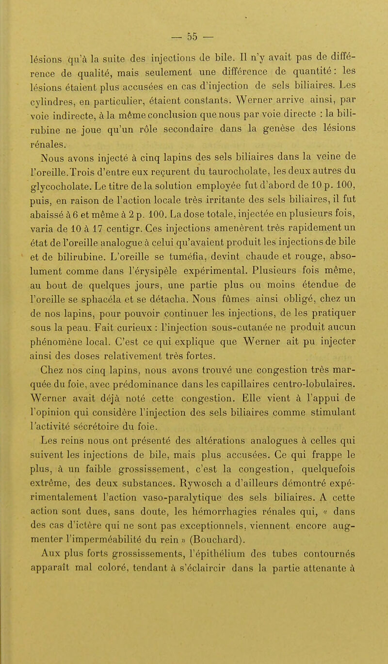 lesions qu'^i la suite des injections de bile. II n'y avait pas de diff^- rence de qualite, mais seulement une difference de quantite: les lesions etaient plus accusees en cas d'injection de sels biliaires. Les cylindres, en particulier, etaient constants. Werner arrive ainsi, par voie indirecte, a la m6me conclusion que nous par voie directe : la bili- rubine ne joue qu'un role secondaire dans la genese des lesions renales. Nous avons injecte a cinq lapins des sels biliaires dans la veine de Foreille.Trois d'entre eux regurent du taurocholate, les deuxautres du glycocholate. Le titre dela solution employee fut d'abord de 10 p. 100, puis, en raison de raction locale tres irritante des sels biliaires, il fut abaisse a 6 et m^me 2 p. 100. Ladose totale, injectee en plusieurs fois, varia de 10 k 17 centigr. Ces injections amenerent tres rapidementun etat de Toreille analogue k celui qu'avaient produit les injections de bile et de bilirubine. L'oreille se tumefia, devint chaude et rouge, abso- lument comme dans Ferysipele experimental. Plusieurs fois meme, au bout de quelques jours, une partie plus ou moins etendue de Foreille se sphacela et se detacha. Nous fumes ainsi oblige, chez un de nos lapins, pour pouvoir continuer les injections, de les pratiquer sous la peau. Fait curieux : Finjection sous-cutanee ne produit aucun phenomene local. Cest ce qui explique que Werner ait pu injecter ainsi des doses relativement tres fortes. Chez nos cinq lapins, nous avons trouve une congestion tres mar- quee du foie, avec predominance dans les capillaires centro-lobulaires. Werner avait dej^i note cette congestion. Elle vient a Tappui de Topinion qui consid6re rinjection des sels biliaires comme stimulant lactivite secretoire du foie. Les reins nous ont pr^sente des alterations analogues k celles qui suivent les injections de bile, mais plus accusees. Ce qui frappe le plus, un faible grossissement, c'est la congestion, quelquefois extr^me, des deux substances. Rywosch a d'ailleurs demontre expe- rimentalement Taction vaso-paralytique des sels biliaires. A cette action sont dues, sans doute, les hemorrhagies r6nales qui, « dans des cas d'ictere qui ne sont pas exceptionnels, viennent encore aug- menter rimperm^abilite du rein » (Bouchard). Aux plus forts grossissements, Fepithelium des tubes contournes apparatt mal colore, tendant a s'eclaircir dans la partie attenante k