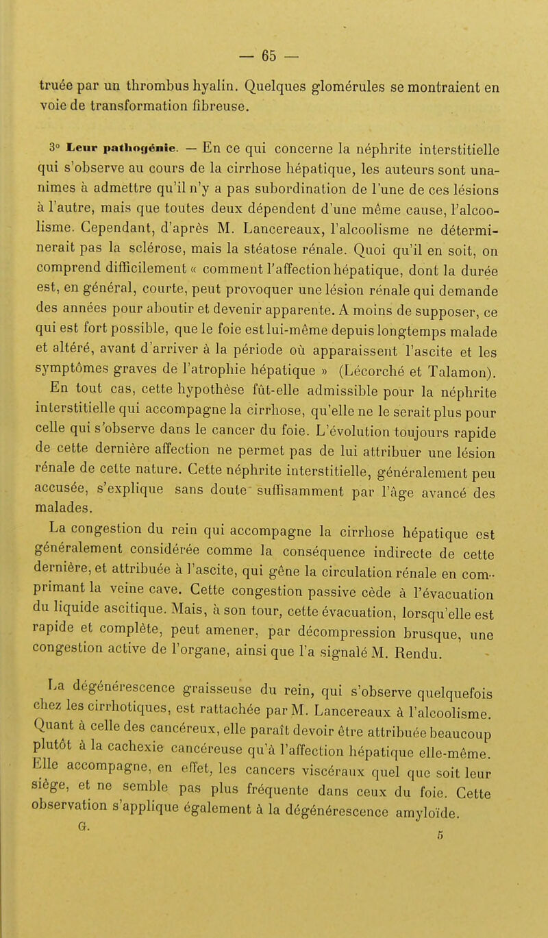 truee par un thrombus hyalin. Quelques glom^rules se montraient en voiede transformation fibreuse. 3° Leur patiiog^nie. — En ce qui concerne la nephrite interstitielle qui s'observe au cours de la cirrhose hepatique, les auteurs sont una- nimes a admettre qu'il n'y a pas subordination de Tune de ces lesions a Tautre, mais que toutes deux dependent d'une m6me cause, Falcoo- lisme. Cependant, d'apres M. Lancereaux, Talcoolisme ne determi- nerait pas la sclerose, mais la steatose renale. Quoi qu'il en soit, on comprend difficilement « comment raffectionhepatique, dont la duree est, en general, courte, peut provoquer unelesion renalequi demande des annees pour aboutir et devenir apparente. A moins de supposer, ce qui est fort possible, que le foie estlui-meme depuislongtemps malade et altere, avant d'arriver a la periode ou apparaissent rascite et les sympt6mes graves de Tatrophie hepatique » (Lecorche et Talamon). En tout cas, cette hypothese fut-elle admissible pour la nephrite inlerstitielle qui accompagnela cirrhose, qu'ellene le seraitplus pour celle qui s'observe dans le cancer du foie. L'evolution toujours rapide de cette derniere affection ne permet pas de lui attribuer une lesion r^nale de cette nature. Cette nephrite interstitielle, generalement peu accus^e, s'explique sans doute- suffisamment par Fage avance des malades. La congestion du rein qui accompagne la cirrhose hepatique est g^neralement consideree comme la consequence indirecte de cette derniSre, et attribuee a 1'ascite, qui gene la circulation renale en com- primant la veine cave. Cette congestion passive cede a revacuation du liquide ascitique. Mais, a son tour, cette evacuation, lorsqu'elle est rapide et complete, peut amener, par decompression brusque, une congestion active de Torgane, ainsi que l'a signale M. Rendu. La deg^nerescence graisseuse du rein, qui s'observe quelquefois chez les cirrhotiques, est rattach^e parM. Lancereaux ralcoolisme. Quant k celle des canc^reux, elle parait devoir ^tre attribuee beaucoup plut6t h la cachexie cancereuse qu'a Taffection hepatique elle-m6me Elle accompagne, en ofret, les cancers visceraux quel que soit leur si6ge, et ne semble pas plus frequente dans ceux du foie. Cette observation s'applique egalement h la deg^n^rescence amyloide