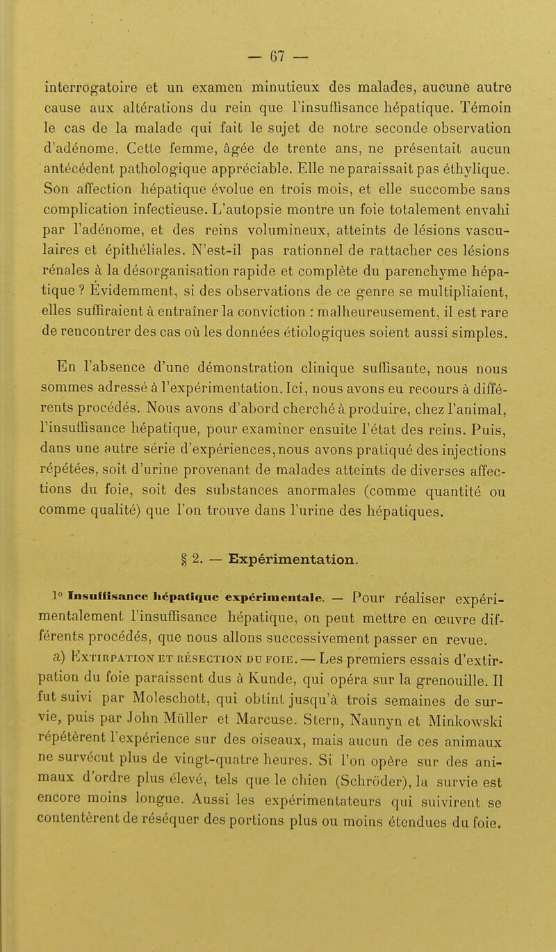 interrogatoire et un examen minutieux des malades, aucune autre cause aux alterations du rein que rinsuflisance hepatique. Temoin le cas de la malade qui fait le sujet de notre seconde observation d'adenome. Cette femme, kgee de trente ans, ne presentait aucun antecedent pathologique appreciable. Elle neparaissaitpas etliylique. Son affection hepatique evolue en trois mois, et elle succonibe sans complication infectieuse. L'autopsie montre un foie totalement envahi par Tadenome, et des reins volumineux, atteints de lesions vascu- laires et epitheliales. N'est-il pas rationnel de rattacher ces lesions renales a la desorganisation rapide et complete du parenchyme hepa- tique ? Evidemment, si des observations de ce genre se multipliaient, elles sufliraient a entrainer la conviction : malheureusement, il est rare de rencontrer des cas ou les donnees etiologiques soient aussi simples. En Tabsence d'une demonstration clinique suflisante, nous nous sommes adresse a rexperimentation. Ici, nous avons eu recours a diffe- rents procedes. Nous avons d'abord cherche a produire, chez Tanimal, rinsuflisance hepatique, pour examincr ensuite Tetat des reins. Puis, dans une autre serie d'experiences,nous avons pratique des injections repetees, soit d'urine provenant de malades atteints de diverses affec- tions du foie, soit des substances anormales (comme quantite ou comme qualite) que Fon trouve dans Turine des hepatiques. § 2. — Experimentation. 1° Insuffi.sancc h^patiqnc exp6riinentalc. — Pour realiser experi- mentalement rinsuflisance hepatique, on peut mettre en ceuvre dif- ferents procedes, que nous allons successivement passer en revue. a) ExTinpATioN et resection dd foie. — Les premiers essais d'extir- pation du foie paraissent dus Kunde, qui opera sur la grenouille. II fut suivi par Moleschott, qui obtint jusqu'i trois semaines de sur- vie, puis par John Miiller et Marcuse. Stern, Naunyn et Minkowski repelerent rexpdrience sur des oiseaux, mais aucun de ces animaux ne survecut plus de vingt-quatre heures. Si I'on op6re sur des ani- maux d'ordre plus eleve, tels que le chien (Schroder), la survie est encore moins longue. Aussi les experimentateurs qui suivirent se contenterentde resequer desportions plus ou moins etendues du foie.