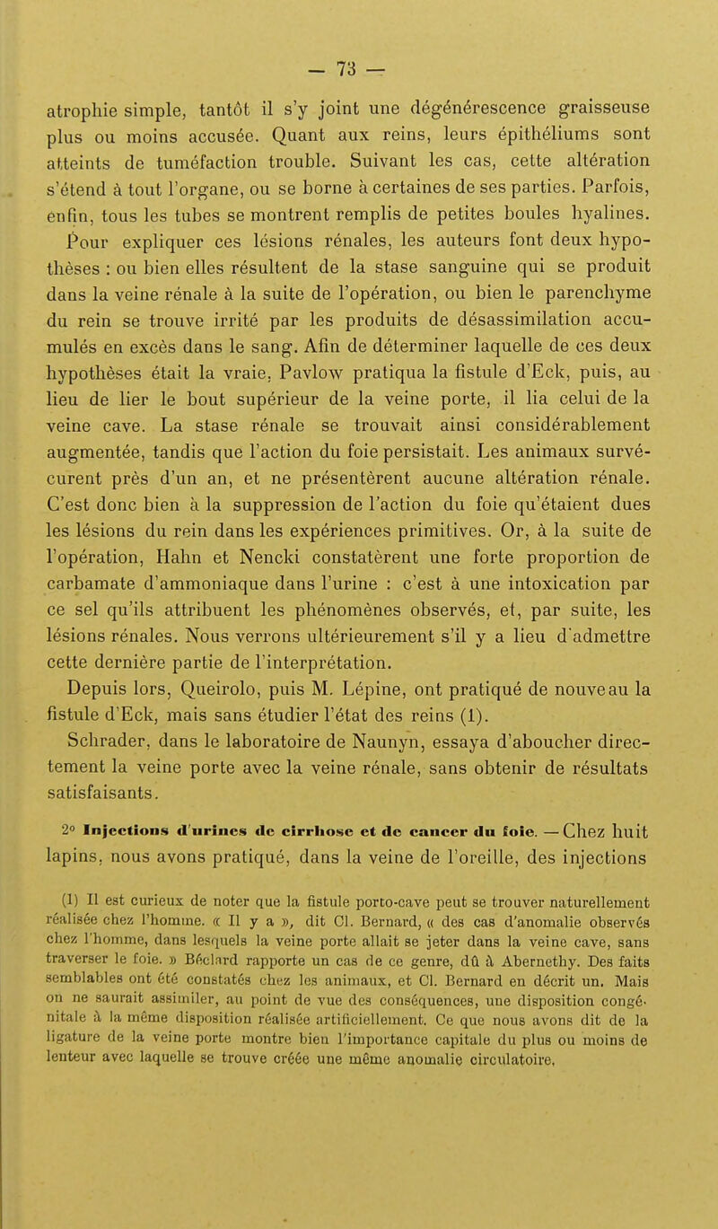 atropliie simple, tantot il s'y joint une deg^nerescence graisseuse plus ou moins accus^e. Quant aux reins, leurs epitheliums sont atteints de tumefaction trouble. Suivant les cas, cette alt^ration s etend k tout rorgane, ou se borne a certaines de ses parties. Parfois, enfin, tous les tubes se montrent remplis de petites boules hyalines. Pour expliquer ces lesions renales, les auteurs font deux hypo- theses : ou bien elles resultent de la stase sanguine qui se produit dans la veine renale a la suite de Toperation, ou bien le parenchyme du rein se trouve irrite par les produits de desassimilation accu- mules en exces dans le sang. Afm de determiner laquelle de ces deux hypotheses etait la vraie, Pavlow pratiqua la fistule d'Eck, puis, au lieu de lier le bout superieur de la veine porte, il lia celui de la veine cave. La stase renale se trouvait ainsi considerablement augmentee, tandis que Faction du foie persistait. Les animaux surve- curent pres d'un an, et ne presenterent aucune alteration renale. Cest donc bien a la suppression de Taction du foie qu'etaient dues les lesions du rein dans les experiences primitives. Or, a la suite de Toperation, Hahn et Nencld constaterent une forte proportion de carbamate d'ammoniaque dans Furine : c'est a une intoxication par ce sel qu'ils attribuent les phenomenes observes, et, par suite, les lesions renales. Nous verrons ulterieurement s'il y a lieu d'admettre cette derni^re partie de Tinterpretation. Depuis lors, Queirolo, puis M, Lepine, ont pratique de nouveau la fistule d'Eck, mais sans etudier Tetat des reins (1). Schrader, dans le laboratoire de Naunyn, essaya d'aboucher direc- tement la veine porte avec la veine renale, sans obtenir de resultats satisfaisants. 2« Injection.s d'urines dc cirrliosc ct de cancer du loie. —Chez huit lapins, nous avons pratique, dans la veine de roreille, des injections (1) II est curieux de noter que la fistule porto-cave peut se trouver naturellement realis^e chez rhomine. cc II y a y>, dit 01. Bernard, « des cas d'anomalie observes chez rhomme, dans lesquels la veine porte allait se jeter dans la veine cave, sans traverser le foie. » B6clard rapporte un cas de ce genre, d(i H Abernethy. Des faits semblables ont ete constates chez les aniniaux, et 01. Bernard en d6crit un. Mais on ne saurait assimiler, au point de vue des consequences, une disposition cong6- nitale il la meme disposition r6alis6e artificiellement. Oe que noue avons dit de la ligature de la veine porte montre bieu Timportance capitale du plus ou moins de leuteur avec laquelle se trouve cr66e une memc anomalie circulatoire,