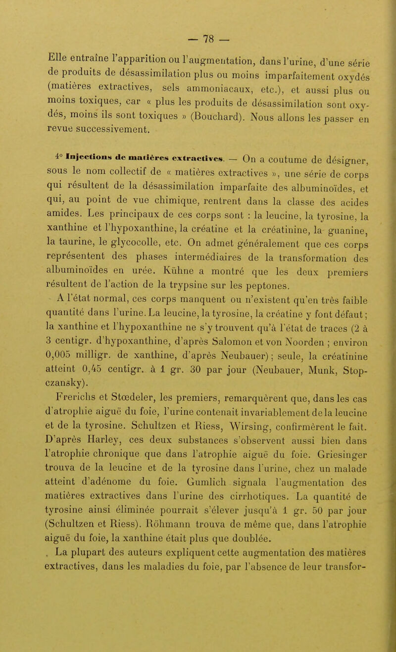 EUe entraJne l'apparition ou raugmentation, dansl'urine, d'une serie de produits de desassimilation plus ou moins imparfaitement oxydes (matieres extractives, sels ammoniacaux, etc), et aussi plus ou moins toxiques, car « plus les produits de desassimilation sont oxy- des, moins ils sont toxiques » (Bouchard). Nous allons les passer en revue successivement. 40 injection!» de maiiSres extractives. — On a coutume de designer, sous le nom collectif de « matieres extractives », une serie de corps qui resultent de la desassimilation imparfaite des albuminoides, et qui, au point de vue chimique, rentrent dans la classe des acides amides. Les principaux de ces corps sont : la leucine, la tyrosine, la xanthine et riiypoxanthine, la creatine et la creatinine, la guanine, la taurine, le glycocolle, etc. On admet generalement que ces corps representent des phases intermediaires de la transtbrmation des albuminoides en uree. Kiihne a montre que les deux premiers resultent de raction de la trypsine sur les peptones. A Fetat normal, ces corps manquent ou n'existent qu'en tres faible quantite dans Turine. La leucine, la tyrosine, la creatine y font defaut; la xanthine et rhypoxanthine ne s'y trouvent qu'a Fetat de traces (2 a 3 centigr. d'hypoxanthine, d'apres Salomon et von Noorden ; environ 0,005 milligr. de xanthine, d'apres Neubauer); seule, la creatinine atteint 0,45 centigr. a 1 gr. 30 par jour (Neubauer, Munk, Stop- czansky). Frerichs et Stoedeler, les premiers, remarquerent que, dans les cas d'atrophie aigue du foie, Turine contenait invariablement dela leucine et de la tyrosine. Schultzen et Riess, Wirsing, confirmerent le fait. D'apres Harley, ces deux substances s'observent aussi bien dans Tatrophie chronique que dans Tatrophie aigue du foie. Griesinger trouva de la leucine et de la tyrosine dans Turine, chez un malade atteint d'adenome du foie. Gumlich signala raugmentation des matieres extractives dans Turine des cirrhotiques. La quantite de tyrosine ainsi elimin6e pourrait s'61ever jusqu'^i 1 gr. 50 par jour (Schultzen et Riess). Rohmann trouva de meme que, dans ratrophie aigue du foie, la xanthine etait plus que doublee. , La plupart des auteurs expliquent cette augmentation des matieres extractives, dans les maladies du foie, par rabsence de leur transfor-