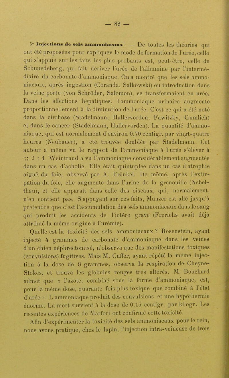 o» Injcctions de scls ainmoniacaux. — De toules lcs theories qui ont (^teproposees pour expliquer le mode de formationde ruree,celle qui s'appuie sur les faits les plus probants est, pout-6tre, celle de Sclimiedeberg, qui fait deriver Turee de Falbumine par Finterme- diaire du carbonate d'ammoniaque. Ona montre que les sels ammo- niacaux, apres ingestion (Coranda, Salkowski) ou introduction dans la veine porte (von Schroder, Salomon), se transformaient en uree. Dans les affections hepatiques, Fammoniaque urinaire augmente proportionnellement a la diminution de Turee. Cest ce qui a ete note dans la cirrhose (Sladelmann, Hallervorden, Fawitzky, Gumlich) et dans le cancer (Stadelmann, Hallervorden). La quantite d'ammo- niaque, qui est normalement d'environ 0,70 centigr. par vingt-quatre heures (Neubauer), a ete trouvee doublee par Stadelmann. Cet auteur a meme vu le rapport de Tammoniaque a l uree s'elever :: 2 : l. Weintraud a vu rammoniaque considerablement augmentee dans un cas dacholie. EUe etait quintuplee dans un cas d'atrophie aigue du foie, observe par A. Frankel. De meme, apres Fextir- pdtion du foie, elle augmente dans Turine de la grenouille (Nebel- thau), et elle apparait dans celle des oiseaux, qui, normalement, n'en contient pas. S'appuyant sur ces faits, Miinzer est alle jusqu'^i pretendre que c'est laccumulation des sels ammoniacaux dans lesang qui produit les accidents de Tictere grave' (Frerichs avait deja attribue la m6me origine k Turemie). Quelle est la toxicite des sels ammoniacaux ? Rosenstein, ayant injecte 4 grammes de carbonate d'ammoniaque dans les veines d'un chien nephrectomise, n'observa que des manifestations toxiques (convulsions) fugitives. Mais M. Cuffer, ayant repete la m^me injec- tion k la dose de 8 grammes, observa la respiralion de Cheyne- Stokes, et trouva les globules rouges tres alteres. M. Bouchard admct que « Tazote, combine sous la forme d'ammoniaque, est, pour la meme dose, quarante fois plus toxique que combine T^tat d'uree », L'ammoniaque produit des convulsions et une hypothermie enorme. La mort survient k la dose de 0,15 centigr. par kilogr. Les recentes experiences de Marfori ont confirme cettetoxicit6. Afm d'experimenter la toxicit6 des sels ammoniacaux pour le rein, nons avons pratique, cliez le lapin, Tinjection intra-veineuse de trois