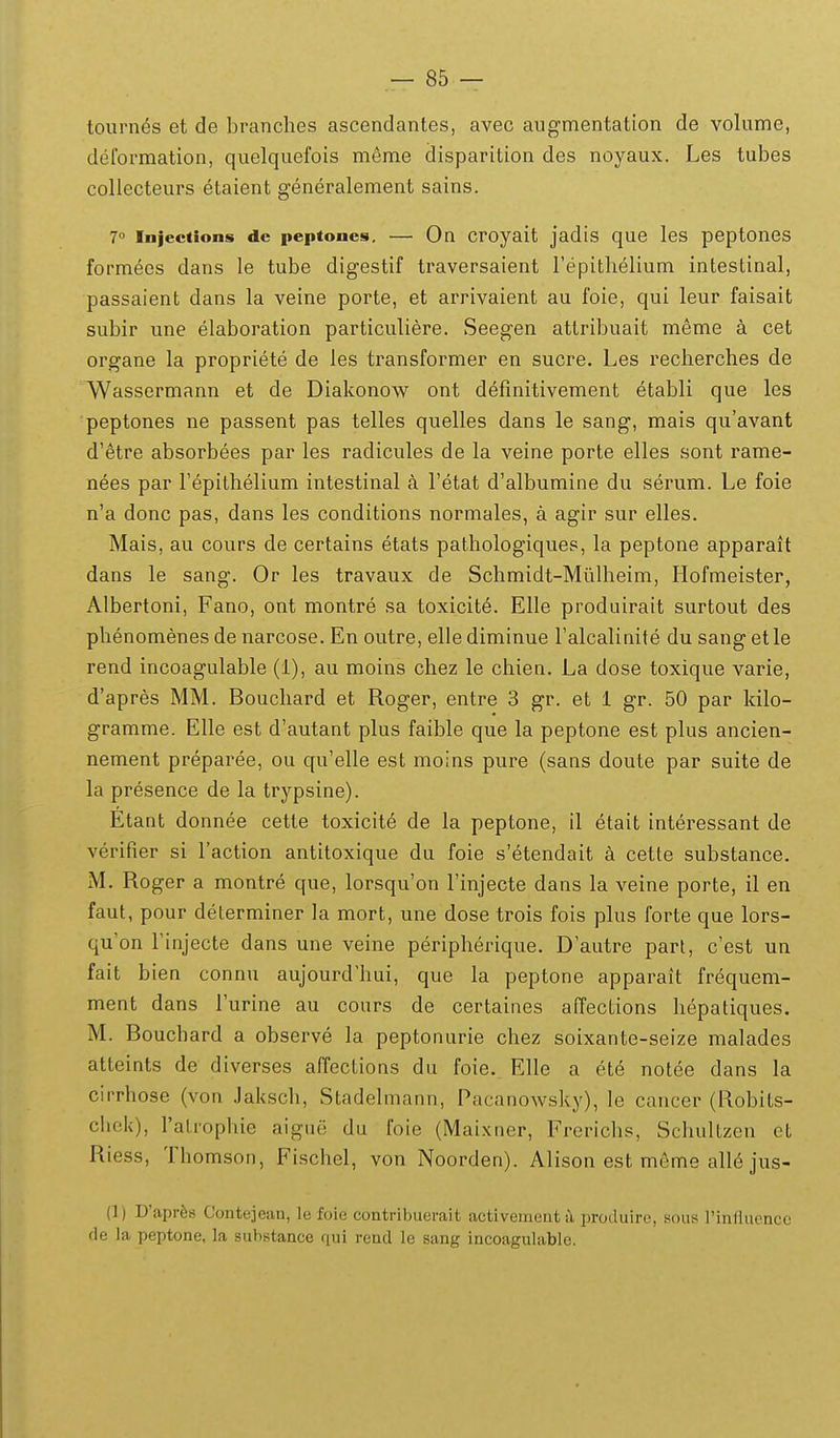 tournes et de branches ascendantes, avec augmentation de volume, deformation, quelquefois meme disparition des noyaux. Les tubes coliecteurs etaient generalement sains. 7° Injections dc peptoncs. — On croyait jadis que les peptones formees dans le tube digestif traversaient repithelium intestinal, passaient dans la veine porte, et arrivaient au foie, qui leur faisait subir une elaboration particuliere. Seegen attribuait meme a cet organe la propriete de les transformer en sucre. Les recherches de Wassermann et de Diakonow ont defmitivement etabli que les peptones ne passent pas telles quelles dans le sang, mais quavant d'6tre absorbees par les radicules de la veine porte elles sont rame- nees par Fepithelium intestinal a Fetat d'albumine du serum. Le foie n'a donc pas, dans les conditions normales, a agir sur elles. Mais, au cours de certains etats pathologiques, la peptone apparait dans le sang. Or les travaux de Schmidt-Mulheim, Hofmeister, Albertoni, Fano, ont montre sa toxicite. Elle produirait surtout des phenomenes de narcose. En outre, elle diminue ralcalinite du sang et le rend incoagulable (1), au moins chez le chien. La dose toxique varie, d'apres MM. Bouchard et Roger, entre 3 gr. et i gr. 50 par kilo- gramme. EUe est d'autant plus faible que la peptone est plus ancien- nement preparee, ou qu'elle est moins pure (sans doute par suite de la presence de la trypsine). Etant donnee cette toxicite de la peptone, il etait interessant de verifier si Taction antitoxique du foie s'etendait a cette substance. M. Roger a montre que, lorsqu'on rinjecte dans la veine porte, il en faut, pour determiner la mort, une dose trois fois plus forte que lors- qu'on Finjecte dans une veine peripherique. D'autre part, c'est un fait bien connu aujourd'hui, que la peptone apparait frequem- ment dans Turine au cours de certaines affections hepatiques. M. Bouchard a observe la peptonurie chez soixante-seize malades atteints de diverses affections du foie. Elle a ete notee dans la cirrhose (von Jaksch, Stadelmann, Pacanowsky), le cancer (Robits- chek), ralrophie aigue du foie (Maixner, Frerichs, Schultzen et Riess, Thomson, Fischel, von Noorden). Alison est meme alle jus- (]) D'apr6s Contejean, le foie contribuerait activenieat il produirc, sous 1'influencc de la peptone, la suhstancc qui rend le sang incoagulable.