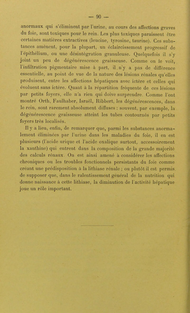 anormaux qui s'eliminent par Turine, au cours des affections graves du foie, sonttoxiques pour le rein. Les plus toxiques paraissent ^tre certaines matieres extractives (leucine, tyrosine, taurine). Ces subs- tances amenent, pour la plupart, un eclaircissement progressif de repitlielium, ou une desintegration granuleuse. Quelquefois il s'y joint un peu de degenerescence graisseuse. Comme on le voit, Finfdtration pigmentaire mise k part, il.n'y a pas de difference essentielle, au point de vue de la nature des lesions renales qu'elles produisent, entre les affections hepatiqnes avec ictere et celles qui evoluent sans ictere. Quant a la repartition frequente de ces lesions par petits foyers, elle n a rien qui doive surprendre. Comme lont montre Orth, Faulhaber, Israel, Ribbert, les degenerescences, dans le rein, sont rarement absolument diffiises : souvent, par exemple, la degenerescence graisseuse atteint les tubes contournes par petits foyers tres localises, II y a lieu, enfm, de remarquer que, parmi les substances anorma- lement eliminees par rurine dans les maladies du foie, il en est plusieurs (facide urique et Tacide oxalique surtout, accessoirement la xanthine) qui entrent dans la composition de la grande majorite des calculs renaux. On est ainsi amene a considerer les affections chroniques ou les troubles fonctionnels persistants du foie comme creant une predisposition a la lithiase renale ; ou plutot il est permis. de supposer que, dans le ralentissement general de la nutrition qui donne naissance a cette lithiase, la diminution de ractivite hepatique joue un role important.