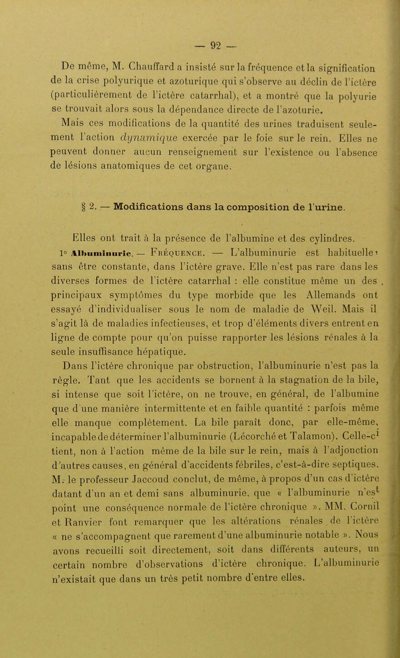 De m6me, M. Chanffard a insist6 sur la frequence etla signification de la crise polyurique et azoturique qui s'observe au declin de riclere (particulierement de Tict^re catarrlial), et a montre que la polyurie se trouvait alors sous la dependance directe de Tazoturie. Mais ces modifications de la quantite des urines traduisent seule- ment raction dijnamique exerc6e par le foie sur le rein. Elles ne peuvent donner aueun renseignement sur Texistence ou Fabsence de lesions anatomiques de cet organe. § 2. — Modiflcations dans la composition de l urine. Elles ont trait a la presence de Falbumine et des cylindres. 10 Alimminurie. — Frequence. — L'albuminurie est habituellc' sans etre constante, dans Tictere grave. Elle n'est pas rare dans les diverses formes de Tictere catarrhal : elle constitue meme un des principaux symptomes du type morbide que les Allemands ont essaye d'individualiser sous le nom de maladie de Weil. Mais il s'agit l^ de maladies infectieuses, et trop d'elements divers entrenten ligne de compte pour qu'on puisse rapporter les lesions renales a la seule insuffisance hepatique. Dans rictere chronique par obstruction, ralbuminurie n'est pas la r^gle. Tant que les accidents se bornent a la stagnation de la bile, si intense que soit Tictere, on ne trouve, en general, de ralbumine que d une maniere intermittente et en faible quantite : parfois m6me elle manque completement. La bile parait donc, par elle-m^me, incapablededeterminer Falbuminurie (Lecorcheet Talamon), Celle-c^ tient, non a Taction meme de la bile sur le rein, mais k radjonction d'autres causes, en general d'accidents febriles, c'est-a-dire septiques. M. le professeur Jaccoud conclut, de m6me, a propos d'un casd'ictere datant d'un an et demi sans albuminurie. que « Talbuminurie n'es* point une consequence normale de Fictere chronique ». MM. Cornil et Ranvicr font remarquer que les alterations renales de Tictcre « ne s'accompagnent que rarement d'une albuminurie notable ». Nous avons recueilli soit directement, soit dans differents auteurs, un certain nombre d'observations d'ictere chronique. L'albuminurie n'existait que dans un tres petit nombre d'entre eiles.