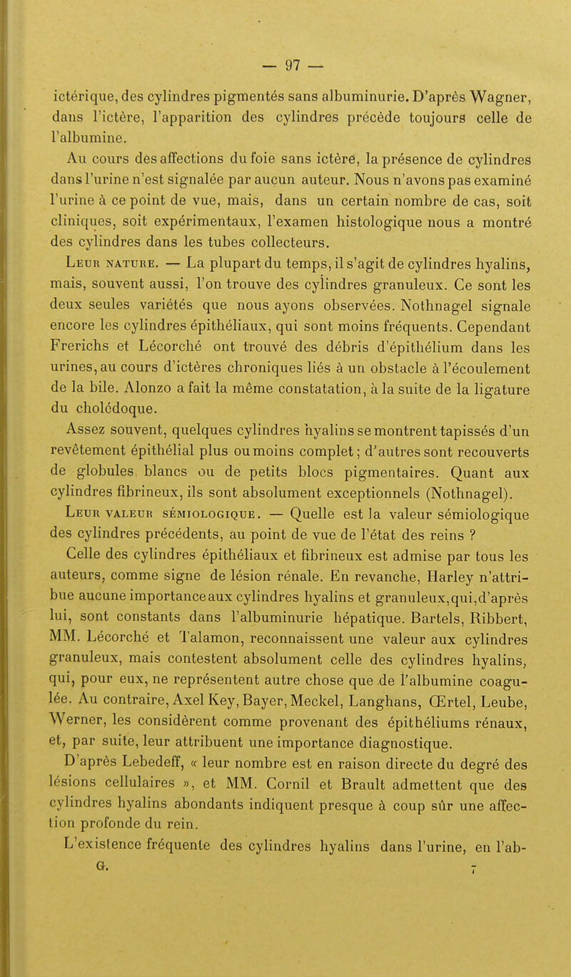 icterique, des cylindres pigmentes sans albuminurie. D'apr6s Wagner, dans rictere, Tapparition des cylindres precede toujours celle de Falbumine. Au cours des affections dufoie sans ictere, lapresence de cylindres dans Turine n'est signalee par aucun auteur. Nous n'avons pas examine Turine k ce point de vue, mais, dans un certain nombre de cas, soit cliniques, soit experimentaux, Texamen histologique nous a montre des cylindres dans les tubes collecteurs. Leur nature. — La plupartdu temps,ils'agit de cylindres hyalins, mais, souvent aussi, Fon trouve des cylindres granuleux. Ce sont les deux seules varietes que nous ayons observees. Nothnagel signale encore les cylindres epithehaux, qui sont moins frequents. Cependant Frerichs et Lecorche ont trouve des debris d'epithelium dans les urines,au cours d'icteres chroniques lies a un obstacle aTecoulement de la bile. Alonzo a fait la meme constatation, ala suite de la ligature du cholcdoque. Assez souvent, quelques cylindres hyalins se montrent tapisses d'un revetement epithelial plus oumoins complet; d'autressont recouverts de globules blancs ou de petits blocs pigmentaires. Quant aux cylindres fibrineux, ils sont absolument exceptionnels (Nothnagel). Leuu VALEUR sEMioLOGiQUE. — Quellc est la valeur semiologique des cylindres precedents, au point de vue de Fetat des reins ? Celle des cylindres epitheliaux et fibrineux est admise par tous les auteurs, comme signe de lesion renale. En revanche, Harley n'attri- bue aucune importanceaux cylindres hyalins et granuleux,qui,d'apres lui, sont constants dans ralbuminurie hepatique. Bartels, Ribbert, MM. Lecorche et 1'alamon, reconnaissent une valeur aux cylindres granuleux, mais contestent absolument celle des cylindres hyalins, qui, pour eux, ne representent autre chose que de ralbumine coagu- Ue. Au contraire, AxelKey,Bayer,Meckel, Langhans, OErtel, Leube, Werner, les considerent comme provenant des epitheliums renaux, et, par suite, leur attribuent une importance diagnostique. D'apr6s Lebedefi, « leur nombre est en raison directe du degre des lesions cellulaires », et MM. Cornil et Brault admettent que des cylindres hyalins abondants indiquent presque coup stir une affec- lion profonde du rein. L'existence fr^quenle des cylindres hyalins dans Furine, en Fab-