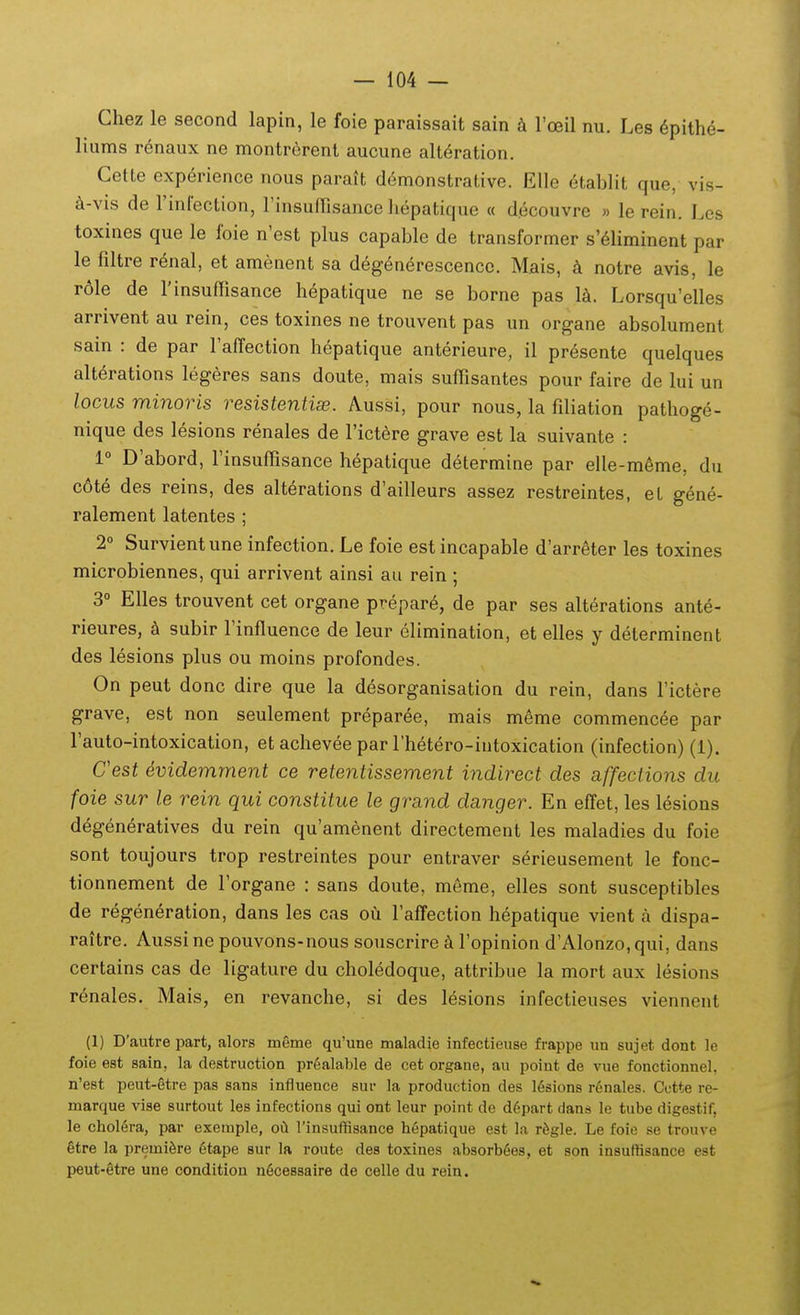 Chez le second lapin, le foie paraissait sain l'oeil nu. Les 6pithe- liums renaux ne montrerent aucune alt^ration. Cette exp6rience nous parait demonstrative. EUe 6tablit que, vis- d-vis de rinfection, rinsuifisance liepatique « decouvre » le rein. Les toxines que le foie n'est plus capable de transformer s'6hminent par le filtre renal, et amenent sa degenerescencc. Mais, notre avis, le r61e de rinsufTisance h6patique ne se borne pas Ik. Lorsqu'elles arrivent au rein, ces toxines ne trouvent pas un organe absolument sain : de par Faffection hepatique anterieure, il pr6sente quelques alterations legeres sans doute, mais suffisantes pour faire de lui un locus minoris resistentise. Aussi, pour nous, la filiation pathoge- nique des lesions renales de Tictere grave est la suivante : 1° D'abord, rinsuffisance hepatique determine par elle-meme, du c6te des reins, des alterations d'ailleurs assez restreintes, et gene- ralement latentes ; 2° Survientune infection. Le foie estincapable d'arreter les toxines microbiennes, qui arrivent ainsi au rein ; 3° Elles trouvent cet organe prepare, de par ses alterations ante- rieures, k subir 1'influence de leur elimination, et elles y determinent des lesions plus ou moins profondes. On peut donc dire que la desorganisation du rein, dans fictere grave, est non seulement preparee, mais meme commencee par rauto-intoxication, et achevee par rhetero-intoxication (infection) (1). Cest evidemrnent ce retentissement indirect des affections du foie sur le rein qui constitue le grand danger. En effet, les lesions degeneratives du rein qu'am6nent directement les maladies du foie sont toujours trop restreintes pour entraver serieusement le fonc- tionnement de Torgane : sans doute, meme, elles sont susceptibles de regeneration, dans les cas ou Taffection hepatique vient a dispa- raitre. Aussi ne pouvons-nous souscrire k ropinion d'Alonzo,qui, dans certains cas de ligature du choledoque, attribue la mort aux lesions renales. Mais, en revanche, si des lesions infectieuses viennent (1) D'autre part, alors meme qu'une maladie infectieuse frappe un sujet dont le foie est sain, la destruction prealable de cet organe, au point de vue fonctionnel, n'e8t peut-gtre pas sans influence sur la production des 16sions r6nales. Cctte re- marque vise surtout les infections qui ont leur point de d6part dans le tube digestif, le chol6ra, par exemple, oCl rinsuffisance hepatique est la rfegle. Le foie se trouve §tre la premiSre 6tape sur la route des toxines absorb^es, et son insuffisance est peut-§tre une condition n6cessaire de celle du rein.