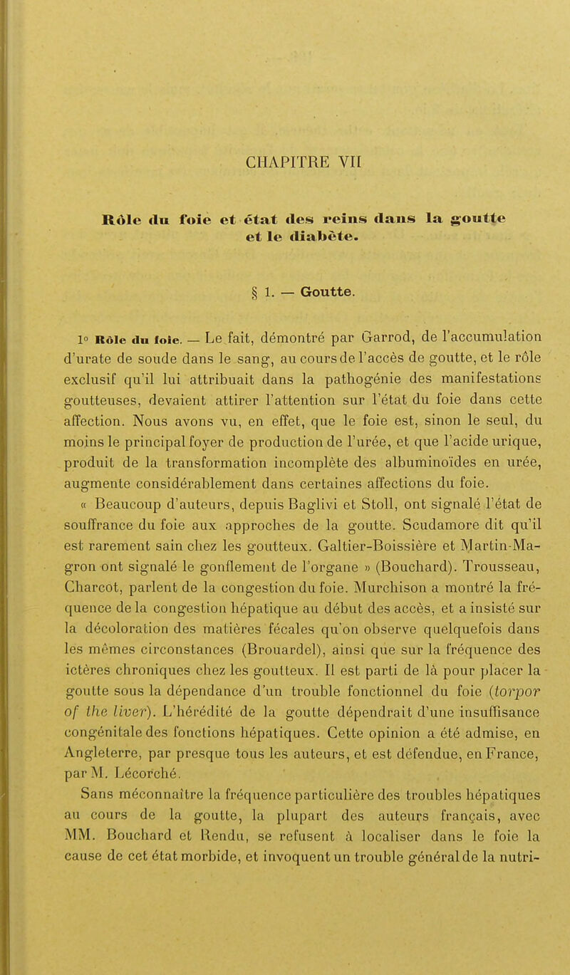 R61e du foie et etat tles reins dans la goutte et le tliabete. § 1. — Goutte. l Rdie dn foie. — Le fait, demontre par Garrod, de raccumulation d'urate de soude dans le sang, au coursde racces de goutte, et le role exclusif qu'il lui attribuait dans la pathogenie des manifestations goutteuses, devaient attirer Tattention sur Tetat du foie dans cette affection. Nous avons vu, en effet, que le foie est, sinon le seul, du moinsle principal foyer de productionde Turee, et que Facide urique, produit de la transformation incomplete des albuminoides en uree, augmente considerablement dans certaines affections du foie. « Beaucoup d'auteurs, depuis Baglivi et Stoll, ont signale Fetat de soufTrance du foie aux approches de la goutte. Scudamore dit qu'il est rarement sain chez les goutteux. Galtier-Boissiere et Martin-Ma- gron ont signale le gonflemeiit de Torgane » (Bouchard). Trousseau, Charcot, parlent de la congestion dufoie. Murchison a montre la fre- quence de la congestion hepatique au debut des acces, et a insiste sur la decoloration des matieres fecales qu on observe quelquefois dans les memes circonstances (Brouardel), ainsi que sur la frequence des icteres chroniques chez les goutteux. II est parti de la pour placer la goutte sous la dependance d'un trouble fonctionnel du foie {torpor of Ihe liver). L'heredite de la goutte dependrait d'une insufTisance congenitale des fonctions hepatiques. Cette opinion a ete admise, en Angleterre, par presque tous les auteurs, et est defendue, enFrance, par M. L^corche. Sans meconnaitre la frequence particuliere des troubles hepatiques au cours de la goutte, la plupart des auteurs frangais, avec MM. Bouchard et Rendu, se refusent a localiser dans le foie la cause de cet 6tatmorbide, et invoquent un trouble gen^ralde la nutri-