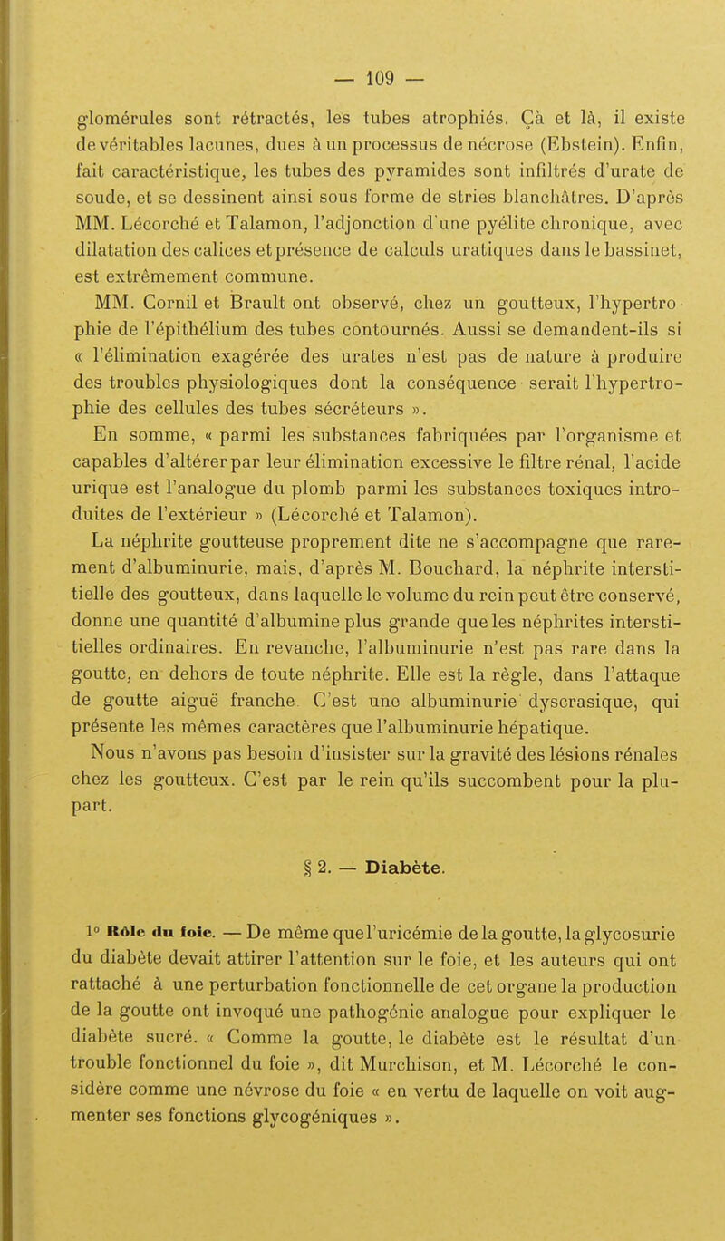 glomerules sont retractes, les tubes atrophies. Ca et la, il existe deveritables lacunes, dues aunprocessus denecrose (Ebstein). Enfin, fait caracteristique, les tubes des pyramides sont infiltres d'urate de soude, et se dessinent ainsi sous forme de stries blancliatres. D'apres MM. Lecorche et Talamon, radjonction d'une pyelite chronique, avec dilatation descalices etpresence de calculs uratiques dans le bassinet, est extremement commune. MM. Cornil et Brault ont observe, chez un goutteux, rhypertro phie de l'epithelium des tubes contournes. Aussi se demandent-ils si <x relimination exageree des urates n'est pas de nature a produiro des troubles physiologiques dont la consequence serait riiypertro- phie des cellules des tubes secreteurs ». En somme, « parmi les substances fabriquees par forganisme et capables d'altererpar leur elimination excessive le filtre renal, Tacide urique est Tanalogue du plomb parmi les substances toxiques intro- duites de Texterieur » (Lecorclie et Talamon). La nephrite goutteuse proprement dite ne s'accompagne que rare- ment d'alburainurie, mais, d'apres M. Bouchard, la nephrite intersti- tielle des goutteux, dans laquelle le volume du rein peut etre conserve, donne une quantite d'albumine plus grande queles nephrites intersti- tielles ordinaires. En revanche, ralbuminurie n'est pas rare dans la goutte, en dehors de toute nephrite. Elle est la regle, dans Fattaque de goutte aigue franche Cest unc albuminurie dyscrasique, qui presente les memes caracteres que Falbuminurie hepatique. Nous n'avons pas besoin d'insister surla gravite deslesions renales chez les goutteux. Cest par le rein qu'ils succombent pour la plu- part. § 2. — Diabete. 1 Rdic du loic. — De meme queTuricemie delagoutte,laglycosurie du diabete devait attirer Fattention sur le foie, et les auteurs qui ont rattache k une perturbation fonctionnelle de cet organe la production de la goutte ont invoque une pathog^nie analogue pour expliquer le diabete sucre. « Comme la goutte, le diabete est le resultat d'un tfouble fonctionnel du foie », dit Murchison, et M. Lecorche le con- sid6re comme une n^vrose du foie « en vertu de laquelle on voit aug- menter ses fonctions glycog^niques ».
