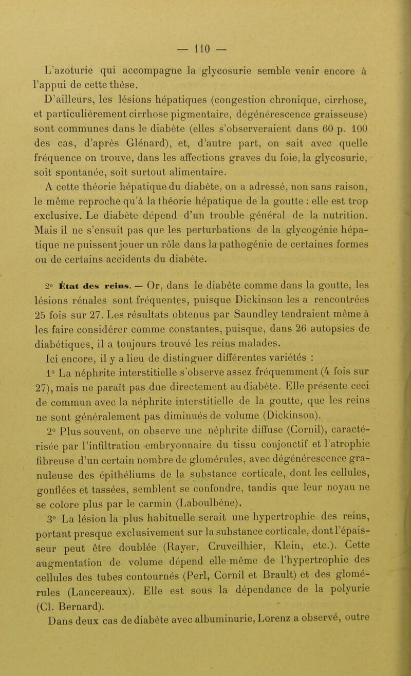 L'azoturie qui accompagne la glycosurie semble venir encore a rappui de cette tli6se, D'ailleurs, les lesions hepatiques (congestion chronique, cirrhose, et particulierement cirrhose pigmentaire, degenerescence graisseuse) sont communes dans le diabete (elles s'observeraient dans 60 p. 100 des cas, d'apres Glenard), et, d'autre part, on sait avec quelle frequence on trouve, dans les affections graves du foie,la glycosurie, soit spontanee, soit surtout alimentaire. A cette theorie hepatiquedu diabete, on a adresse, non sans raison, le m^me reproche qu'^i la theorie hepatique de la goutte : elle est trop exclusive. Le diabete depend d'un trouble general de la nutrilion. Mais il ne s'ensuit pas que les perturbations de la glycogenie hepa- tique nepuissent jouerun role dans la pathogenie de certaines formes ou de certains accidents du diabete. 2° ttat des reins. — Or, dans le diabete comme dans la goutte, les lesions renales sont frequentes, puisque Dickinson les a rencontrees 25 fois sur 27. Les resultats obtenus par Saundley tendraient meme a les faire considerer comme constantes, puisque, dans 26 autopsies de diabetiques, il a toujours trouve les reins malades. Ici encore, il y alieu de distinguer differentes varietes : 1° La nephrite interstitielle sobserve assez frequemment (4 fois sur 27), mais ne parait pas due directement audiabete. Elle presente ceci de commun avec la nephrite interstitielle de la goutte, que les reins ne sont generalement pas diminues de volume (Dickinson). 2° Plus souvent, on observe une neplirite diffuse (Cornil), caracte- risee par rinfiltration embryonnaire du tissu conjonclif et Tatrophie fibreuse d'un certain nombre de glomerules, avec degenerescence gra- nuleuse des epitheliums de la substance corticale, dont les cellules, gonflees et tassees, semblent se confondre, tandis que leur noyau ne se colore plus par le carmin (Laboulbene). 3° La lesion la plus habituelle serait une hypertrophie des reins, portant presque exclusivement sur la substance corticale, dontTepais- seur peut etre doublee (Rayer, Cruveilhier, Klein, etc). Cette augmentation de volume depend elle meme de l'hypertrophie des cellules des tubes contournes (Perl, Cornil et Brault) et des glome- rules (Lancereaux). Elle est sous la dependance de la polyurie (Cl. Bernard). Dans deux cas de diabete avec albuminurie, Lorenz a observ^, outre