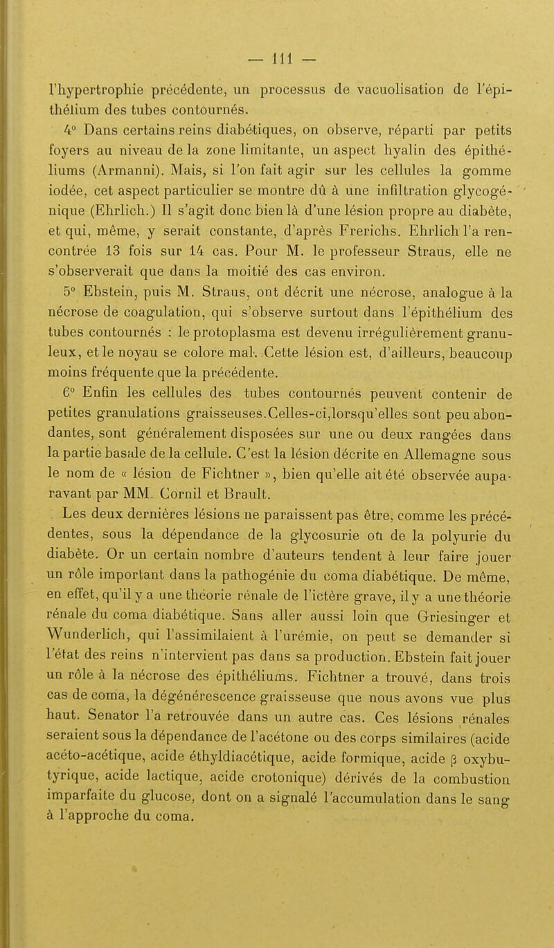 riiypertrophie precedente, un processus de vacuolisation de Tepi- tlielium des tubes contournes. 4 Dans certains reins diabetiques, on observe, reparti par petits foyers au niveau de la zone limitante, un aspect liyalin des epithe- liums (Armanni). Mais, si Ton fait agir sur les cellules la gomme iodee, cet aspect particulier se montre du une infiltration glycoge- nique (Elirlich.) II s'agit donc bienl^ d'une lesion propre au diabete, et qui, meme, y serait constante, d'apres Frerichs. Ehrlich Ta ren- contree 13 fois sur 14 cas. Pour M. le professeur Straus, elle ne s'observerait que dans la moitie des cas environ. 5 Ebstein, puis M. Straus, ont decrit une necrose, analogue a la necrose de coagulation, qui s'observe surtout dans Fepitlielium des tubes contournes : le protoplasma est devenu irregulierement granu- leux, etle noyau se colore mak Cette lesion est, d'ailleurs, beaucoup moins frequente que la precedente. G° Enfin les cellules des tubes contournes peuvent contenir de petites granulations graisseuses.Celles-ci,lorsqu'elIes sont peuabon- dantes, sont generalement disposees sur une ou deux rangees dans la partie basale de la cellule. Cest la lesion decrite en Allemagne sous le nom de « lesion de Fichtner », bien qu'elle aitete observee aupa- ravant par MM. Cornil et Brault. Les deux dernieres lesions ne paraissent pas etre, comme les prece- dentes, sous la dependance de la giycosurie oti de la polyurie du diabete. Or un certain nombre d'auteurs tendent a leur faire jouer un r61e important dans la pathogenie du coma diabetique. De meme, en effet, qu'il y a une theorie renale de Tictere grave, ily a unetheorie renale du coma diabetique. Sans aller aussi loin que Griesinger et Wunderlich, qui Tassimilaient a Furemie, on peut se demander si I etat des reins n'intervient pas dans sa production. Ebstein fait jouer un r61e la necrose des epitheliums. Fichtner a trouve, dans trois cas decoma, la degenerescence graisseuse que nous avons vue plus haut. Senator Ta retrouvee dans un autre cas. Ces lesions renales seraient sous la dependance de Tacetone ou des corps similaires (acide aceto-acetique, acide ethyldiacetique, acide formique, acide j3 oxybu- tyrique, acide lactique, acide crotonique) derives de la combustion imparfaite du glucose, dont on a signal^ 1'accumulation dans le sang k Fapproche du coma.