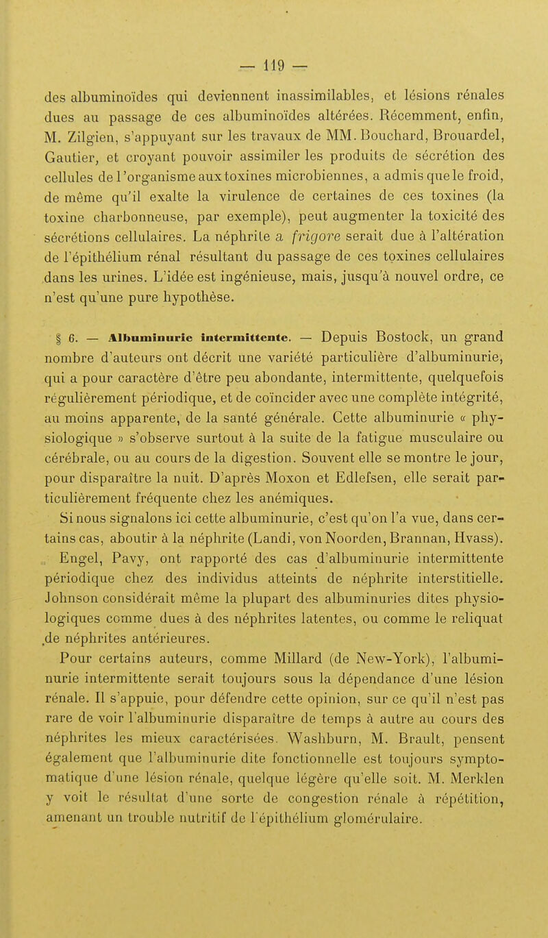 des albuminoides qui deviennent inassimilables, et l(^sions renales dues au passage de ces albuminoides alterees. Recemment, enfin, M. Zilgien, s'appuyant sur les travaux de MM. Bouchard, Brouardel, Gautier, et croyant pouvoir assimiler les produits de secretion des cellules de rorganisme auxtoxines microbiennes, a admisquele froid, de meme qu'il exalte la virulence de certaines de ces toxines (la toxine charbonneuse, par exemple), peut augmenter la toxicite des secretions cellulaires. La nephrile a frigore serait due a Falteration de repithelium r6nal resultant du passage de ces tpxines cellulaires dans les urines. L'idee est ingenieuse, mais, jusqu'a nouvel ordre, ce n'est quune pure hypothese. I 6. — Albuminurie intcrmittente. — Depuis Bostock, un grand nombre d'auteurs ont decrit une variete particuliere d'albuminurie, qui a pour caractere d'etre peu abondante, intermittente, quelquefois regulierement periodique, et de coincider avec une complete integrite, au moins apparente, de la sante generale. Cette albuminurie « phy- siologique » s'observe surtout a la suite de la fatigue musculaire ou cerebrale, ou au cours de la digestion. Souvent elle se montre le jour, pour disparaitre la nuit. D'apres Moxon et Edlefsen, elle serait par- ticulierement frequente chez les anemiques. Si nous signalons ici cette albuminurie, c'est qu'on Ta vue, dans cer- tains cas, aboutir a la nephrite (Landi, von Noorden, Brannan, Hvass). Engel, Pavy, ont rapporte des cas d'albuminurie intermittente periodique chez des individus atteints de nephrite interstitielle. Johnson considerait meme la plupart des albuminuries dites physio- logiques comme dues a des nephrites latentes, ou comme le reliquat de nephrites anterieures. Pour certains auteurs, comme Millard (de New-York), ralbumi- nurie intermittente serait toujours sous la dependance d'une lesion renale. II s'appuie, pour defendre cette opinion, sur ce qu'il n'est pas rare de voir l albuminurie disparaitre de temps k autre au cours des nephrites les mieux caracterisees. Washburn, M. Brault, pensent 6galement que Talbuminurie dite fonctionnelle est toujours sympto- matique d'une lesion renale, quelque legere qu'elle soit. M. Merklen y voit le resultat d'une sorte de congestion renale h repetition, amenant un troublc nutritif de l epithelium glomerulaire.