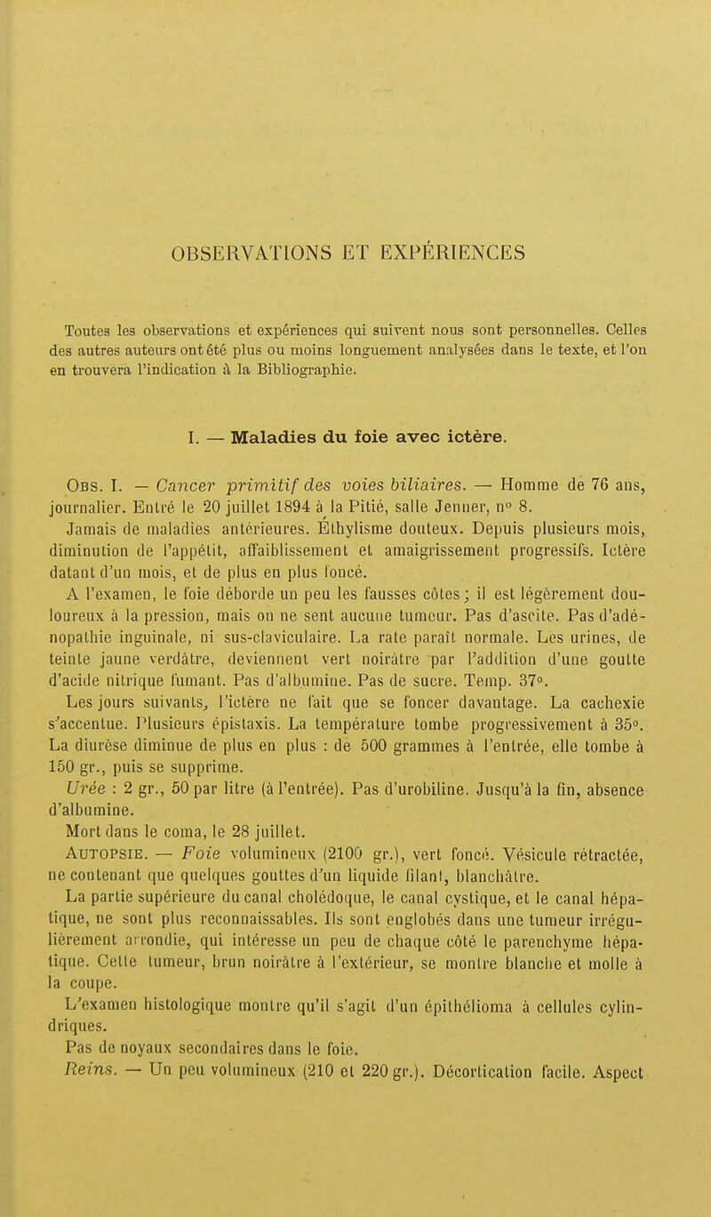 OBSERVATIONS ET EXPERIENCES Toutes les observations et exp6riences qui suirent nous sont personnelles. Celles des autres auteurs ont 6te plus ou moins longuement analys6es dans le texte, etl'on en trouvera rindication ^ la Bibliographie. I. — Maladies du foie avec ictere. Obs. I. — Cancer primitif des voies biliaires. — Homme de 76 ans, journalier. Enlre le 20 juillet 1894 a la Pitie, salle Jenner, no 8. Jamais de maladies anterieures. Blhylisme douteux. Depuis plusieurs mois, diminulion de l'appelit, afTaiblissement el amaigrissement progressifs. Ictere datant d'un mois, et de plus en plus fonce. A Texamen, le foie deborde un peu les fausses coles; il est Ieg6rement dou- loureux a la pression, mais on ne sent aucuue tumcur. Pas d'ascite. Pas d'ade- nopathie inguinale, ni sus-claviculaire. La rate parait normale. Les urines, de teinle jaune verdatre, deviennenl vert noiratre par 1'addition d'une goutte d'acide nilrique fumant. Pas d'albumine. Pas de sucre. Temp. 37. Les jours suivanls, Tictere ne fait que se foncer davantage. La cachexie ^''accenlue. Plusicurs epislaxis. La temperature tombe progressivement a 35. La diurese diminue de plus en plus : de 500 grammes k Tentree, elle tombe a 150 gr., puis se supprime. Uree : 2 gr., 60 par litre (aPentree). Pas d'urobiline, Jusqu'a la fin, absence d'albumine. Mort dans le coma, le 28 juillet. AuTOPSiE. — Foie volumineux (2100 gr.), vert fonce. Vesicule retractee, necontenant que quelques goutles d'un liquide lilanl, blancbalre. La partie superieure ducanal choledoque, le canal cystique, et le canal hepa- tique, ne sont plus reconnaissables. Ils sont englobes dans une turaeur irregu- lierement arrondie, qui interesse un peu de chaque cote le parenchyme hepa- tique. Cetle lumeur, bnin noiratre a rexterieur, se moulre blanche et molle a la coupe. L'examen hlstologique monlre qu'il s'agit d'un epithelionaa a cellules cylin- driques. Pas de noyaux secondalres dans le foie. Reins. — Un peu voliimineux (210 cl 220 gr.). Decorticalion facile. Aspect