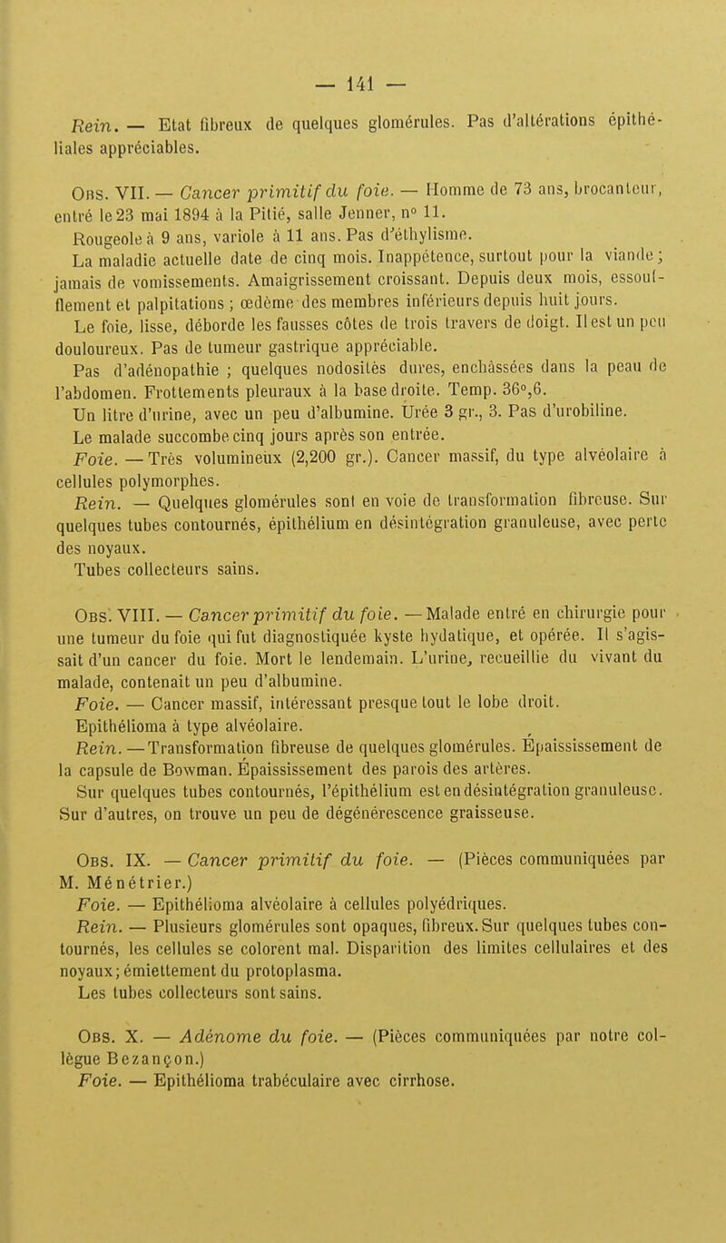 Rein. — Etat fibreux de quelques glom^rules. Pas d'alt6rations epithe- liales appreciables. Obs. VII. — Gancer primitifdu foie. — Momme de 73 ans, brocanlcur, entre le23 mai 1894 a la Pitie, salle Jenner, n» 11. Rougeolea 9 ans, variole a 11 ans.Pas d^ethylisme. La maladie actuelle date de cinq mois. Inappetence, surtout pour la viando; jamais de vomissements. Amaigrissement croissant. Depuis deux mois, essouf- flement et palpitations ; oedeme des membres inferieurs depuis huit jours. Le foie, lisse, deborde les fausses cotes de trois Iravers de doigt. Ilest un pcu douloureux. Pas de turaeur gastrique appreciable. Pas d'adenopathie ; quelques nodosiles dures, enchassees dans la peau de rabdomen. Frottements pleuraux a la basedroile. Temp. 36°,6. Un litre d'urine, avec un peu d'albumine. Uree 3 gr., 3. Pas d'urobiline. Le malade succombecinq jours apres son entree. Poie. — Tres volumineiix (2,200 gr.). Cancer massif, du type alveolaire a cellules polymorphes. Rein. — Quelques glomerules sonl en voie de transformation fibrcuse. Sur quelques tubes contournes, epilhelium en desintegration granuleuse, avec pertc des noyaux. Tubes coUecteurs sains. Obs'. VIII. — Cancer primitif du foie. —Malade enlre en chirurgie pour . une tumeur du foie qui fut diagnostiquee kyste hydalique, et operee. II s'agis- sait d'un cancer du foie. Mort le lenderaain. L'urine, recueillie du vivant du malade, contenait un peu d'alburaine. Foie. — Cancer raassif, interessant presque lout le lobe droit. Bpithelioma a type alveolaire. Rein. — Transformation fibreuse de quelques glomerules. Epaississement de la capsule de Bowman. Epaississement des parois des arteres. Sur quelques tubes contournes, repithelium est endesintegration granuleusc. Sur d'autres, on trouve un peu de degenerescence graisseuse. Obs. IX. — Cancer primitif du foie. — (Pieces communiquees par M. M6netrier.) Foie. — Epithelioma alveolaire a cellules polyedriques. Rein. — Plusieurs glomerules sont opaques, fibreux.Sur quelques tubes con- tournes, les cellules se colorent mal. Disparition des liraites cellulaires et des noyaux; emiettement du protoplasma. Les tubes collecteurs sont sains. Obs. X. — Adenome du foie. — (Pieces comrauniquees par notre col- I6gue BezanQon.) Foie. — Epith61ioma trab6culaire avec cirrhose.