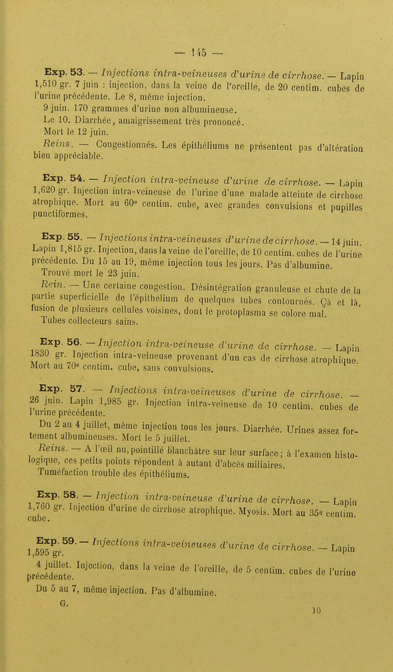 Exp. 53. — Injections intra-veineuses d'urine de cirrhose. — Lapin 1,510 gr. 7jiiin : injection, dans ia veinc de l'oreille, de 20 centim. cubes de Furine precedenle. Le 8, meme injection. 9 juin. 170 grarames d'urine non albumineuse. Le 10. Diarrhee, amaigrissement tr6s prononce. Mort le 12 juin. Reins. — Congestionn6s. Les epitheliums ne presentent pas d'alteration bien appreciable. Exp. 54. — Injection intra-veineuse d'urine de cirrhose. — Lapin 1,620 gr. Injeclion intra-veineuse de Turine d'une malade atleinte de cirrhose atrophique. Mort au 60« centim. cube, avec grandes convulsions et pupilles puncliformes. Exp. 55. — Injections intra-veineuses d'urine de cirrhose. —14 juin Lapm 1,815 gr. Injeclion, dansla veine del'oreille, de 10 centim. cubes de l'urine precedente. Du 15 au 19, meme injeclion tous les jours. Pas d'albumine. Trouve mort le 23 juin. Rein. — Une certaine congestion. Desintegration granuleuse et chute de la partie superficielle de repilhelium de quelques tubes conlournes Ca et la fusion de plusieurs cellules voisines, dont le protoplasma se colore mal. Tubes collecteurs sains. Exp. 56. - Injection intra-veineuse d'urine de cirrhose - Lapin 1830 gr. Injection intra-veineuse provenant d'un cas de cirrhose atrophique Mort au 70« centim. cube, sans convulsions. ^ ^ ■ Exp. 57. — Injections intra-veineuses d'urine de cirrhose — 26 jum. Lapin 1,985 gr. Injeclion inlra-veineuse de 10 centim. cubes de 1 urme precedente. Du 2 au 4 juillet, meme injection tous les jours. Diarrhee. Urines assez for- tement albummeuses. Mort lo 5 juillet. Reins. - A rceil nu,pointille blanchatre sur leur surface; a Texamen histo- logique, ces petits points repondent a autant d'abc6s miliaires. Tumefaction trouble des epitheliums. 1 f^^' ^f—.^^^j^^^ti^^ intra-veineuse d'urine de cirrhose. - Lapin 1,760 gr. Injection d'urine de cirrhose atrophique. Myosis. Mort au 35e cenlim. 1 5^95 gp^^' inira-veinemes d'urine de cirrhose. - Lapin prtfdelte. ^ ^ ^^^^^ Du 5 au 7, meme injection. Pas d'albumine. G. 10