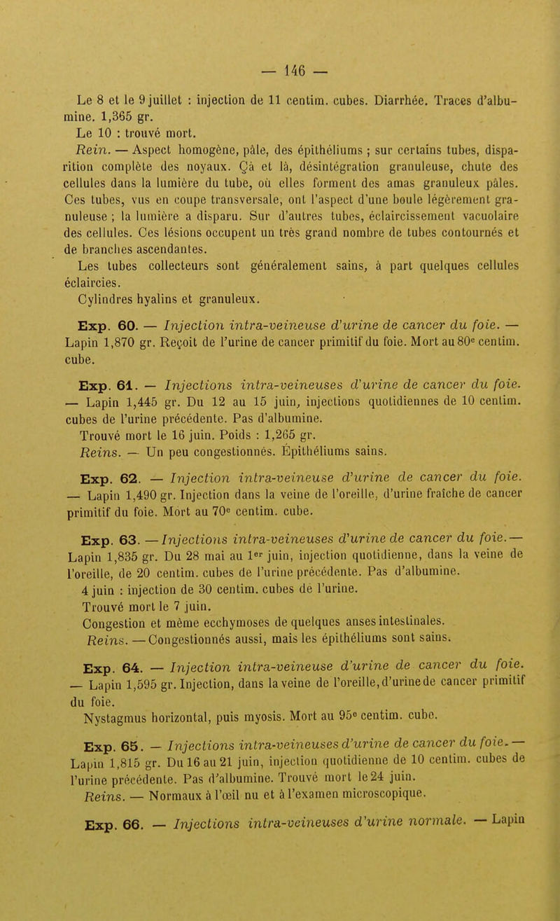 Le 8 et le 9juillet : injection de 11 centim. cubes. Diarrh(ie. Traces d'albu- mine. 1,365 gr. Le 10 : trouve mort. Rein. — Aspect liomog^ne, pale, des epitheliums; sur ccrlains tubes, dispa- ritioa compl6te des noyaux. Qi» et la, desintegralion granuleuse, chute des cellules dans la lumiere du tube, oii elles forment des amas granuleux pales. Ces tubes, vus en coupe transversale, ont Taspect d'une boule leg^renicnt gra- nuleuse ; la lumiere a disparu. Sur d'autres tubes, eclaircissemenl vacuolaire des cellules. Ces lesions occupent ua tres grand nombre de tubes contournes et de branclies ascendantes. Les tubes collecteurs sont generalement sains, a part quelques cellules eclaircies. Cylindres hyalins et granuleux. Exp. 60. — Injection intra-veineuse dCurine de cancer du foie. — Lapin 1,870 gr. Reijoit de 1'urine de cancer primitif du foie. Mort auSO* centim. cube. Exp. 61. — Injections intra-veineuses d'urine de cancer du foie. — Lapin 1,445 gr. Du 12 au 15 juin, injections quolidiennes de 10 centim. cubes de Turine precedente. Pas d'albumine. Trouve mort le 16 juin. Poids : 1,265 gr. jReins. — Un peu congestionnes. Epitlieliums sains. Exp. 62. — Injection intra-veineuse d'urine de cancer du foie. — Lapin 1,490 gr. Injection dans la veine de roreille, d'urine fraiche de cancer primitif du foie. Mort au 70^ centim. cube. Exp. 63. — Injections intra-veineuses d'urine de cancer du foie.— Lapin 1,835 gr. Du 28 mai au 1«'' juin, injection quotidienne, dans la veine de roreille, de 20 centim. cubes de Turine precedente. Pas d'albumine. 4 juin : injection de 30 centim. cubes de Turine. Trouve mort le 7 juin, Congestion et meme ecchymoses dequelques ansesintestinales. Reins. — Congestionnes aussi, mais les epitheliums sonl sains. Exp. 64. — Injection intra-veineuse d'urine de cancer du foie. — Lapin 1,595 gr. Injection, dans la veine de roreiIle,d'urinede cancer primitif du foie. Nystagmus horizontal, puis myosis. Mort au 95« centim. cube. Exp. 65. — Injections intra-veineuses d'urine de cancer du foie, — Lapm 1,815 gr. Dul6au21 juin, injeciion quotidienne de 10 centim. cubes de l'urine precedente. Pas d^albumine. Trouve mort Ie24 juin. Reins. — Normaux k rceil nu et &l'examen microscopique. Exp. 66. — Injections intra-veineuses d'urine normale. — Lapin