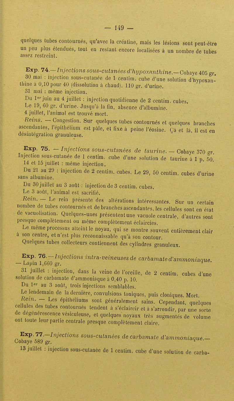 quelques tubes contournes, qu'avec la creatine, mais les lesions sont peut-etre un peu plus etendues, tout en reslant encore localisees a un nombre de tubes assez restreint, Exp. 74.— Injections sous-cutanees d'hypoxnnthine.— Gohaye 405 gr 30 mai : injection sous-cutanee de 1 cenlim. cuhe d'une solution d'hypoxan- thme a 0,10 pour 40 (dissolution a chaud). 110 gr. d'urine. 31 mai : meme injection. Du leMuin au 4 juillet : injection quolidienne de 2 centim. cubes. Le 19, 60 gr. d'urine. Jusqu'a la fin, absence d'a]bumine. 4 juillet, Tanimal est trouve mort. Reins. - Congestion. Sur quelques tubes contournes et quelques branches ascendantes, l'epithelium est pale, et fixe a peine I'eosine. CJa et la il est en desintegration granuleuse. Exp. 75. — Injections sous-cutanees de taurine. — Cobaye 370 gr Injection sous-cutanee de I centim. cube d'une solution de taurine a 1 p 5o' 14 et 15 juillet : meme injecfion. Du 21 au 29 : injection de 2 centim. cubes. Le 29, 50 centim. cubes d'urine sans albumme. Du 30 juillet au 3 aotit: injection de 3 centim. cubes. Le 3 aout, Tanimal est sacrifie. Rein. — Le rein presente des allerations interessantes. Sur un certain nombre de tubes contournes et de branchesascendantes, les cellules sont en eiat de vacuohsation. Quelques-unes presententune vacuole centrale, d'autres sont presque compl^temeut ou meme completeraent eclaircies. Le memeprocessus ailcintle noyau, qui se montre souvent entiereraent clair a son centre, etn'est plus reconnaissable qu'a son contour. Quelques tubes collecteurs contiennent des cylindres granuleux. Exp. 76-Injections intra-veineuses de carbamated'ammoniaque — Lajnn 1,660 gr. ^ 31 juillet : injection, dans la veine de roreille, de 2 centim. cubes d'une solulion de carbamate d'ammoniaque a 0,40 p. 10. Du 1 au 3 aofit, trois injections semblables. Le lendemain de la derniere, convulsions toniques, puis cloniques. Mort Rem. - Les ^pitheliums sont gen^ralement sains. Cependant, quelques cellules des tubes contournes tendent a s'eclairoir et a s'arrondir, par une sorte de degenerescence vesiculeuse, et quelques noyaux IrCs augmentes de volume ont toute leur partie centrale presque compl^tement claire. Cobje'589'^^'''^^''''^''^ sous-cuian«es de carbamate d'ammoniaque.- 13 juillet : injection sous-cutanee de 1 centim. cube d'une solution de carba-