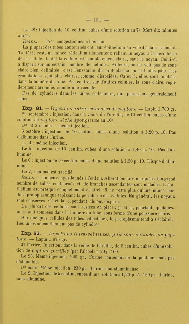 Le 28: injection de 10 cenlim. cubes d'une solution auT». Mort dix minutes aprfes. Reins. — Tr6s congestionn6s a I'oeil nu. La plupart des tubes contournes ont leur epithelium en voie d'eclaircissement. Tantotil reste un mince reticulum filamenteux reliant le noyau a la peripherie de la cellule, tantot la cellule est completemenl claire, sauf le noyau. Celui-ci a disparu sur un certain nombre de cellules. Ailleurs, on ne voit pas de zone claire bien delimitee : c'est rensemble du protoplasma qui est plus pale. Les granulations sont plus claires, comme dissociees. Qa et la, elles sont tombees dans la lumiere du tube. Par contre, sur d'autres cellules, la zone claire, r6gu- li^rement arrondie, simule une vacuole. Pas de cylindres dans les tubes collecleurs, qui paraissent generalement sains. Exp. 81. — Injections intra-veineuses de pept07ie. — Lapin 1,780 gr. 29 septembre : injection, dans la veine de roreille, de 10 cenlim. cubes d'une solulion de peptone skche spongieuse au lO^. 1 et 2 octobre : meme injection. 3 octobre : injection de 10 centim. cubes d'une solution a 1,20 p. 10. Pas d'albumine dans rurine, Le 4: meme injection. Le 5 : injection de 10 centim. cubes d'une solution a 1,40 p. 10. Pas d'al- bumine. Le 6 : injection de 10 centim. cubes d'une solution a 1,50 p. 10. Disque d'albu- mine. Le 7, ranimal est sacrifie. Reins. — XJn peu congeslionnes a roeil nu. Alterations tres marquees. Un grand nombre de tubes contourues et de branches ascendantes sont raalades. L'epi- thelium est presque completement eclairci: il ne reste plus qu'une mince bor- dure proloplasmique tapissant la peripherie des cellules. En g^neral, les noyaux sont conserves. Qk et la, cependant, ils ont disparu. La plupart des cellules sont restces en place ; ^a et la, pourtant, quelques- unes sout lorab6es dans la lumieredu tube, sous forme d'une poussi6re claire. Sur quelques cellules des tubes collecteurs, le protoplasma tend a s'eclaircir. Les tubes ne contiennent pas de cylindres. Exp. 82. — Injections intra-veineuses, puis sous-cutan4es, de pep- tone. — Lapin 1,875 gr. 21 f6vrier. Injection, dans la veine de roreille, de 5 centim. cubes d'unesolu- tion de peptone purifi^e (par I'aIcool) a 20 p. 100. Le 28. Meme injection. 220 gr. d'urine contenant de la peptone, mais pas d'albumine. 1 mars. Meme injection. 230 gr. d'urine non albumincuse. Le 2. Injection de5 centim. cubos d'une solution a 1,20 p. 5. 160 gr. d^urine, sans albumine.