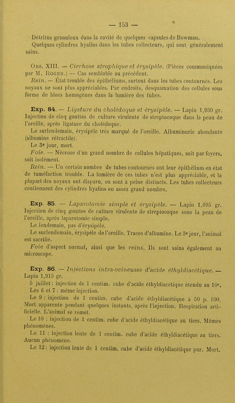 Delriliis granuleux daus la cavite de quelques capsules de Bowman. Quelques cyiindres fiyalins dans les tubes collecteurs, qui sont generalement sains. Obs. XIII. — Cirrhose atrophique et erysipMe. (Pi6ces communiquees par M. ROGEB.) — Cas semblabie au precedent. Rein. — Elat trouble des epitbeliums, surlout dans les tubes contournes. Les noyaux ne sont plus appreciables. Par endroils, desquamalion des ceilules sous forme de blocs liomogSnes dans la lumiere des tubes. Exp. 84. — Ligature du choledoque et erysipele. — Lapin 1,930 gr. Injection de cinq gouttes de culture virulente de streptocoque dans la peau de l'oreille, apres ligature du choledoque. Le surlendemain, erysipfele tr^s marqu^ de roreille. Albuminurie abondante (albumine retractile). Le 3e jour, mort. Foie. — Necrose d'un grand nombre de cellules hepatiques, soit parfoyers, soit isolement. Rein. — Un certain nombre de tubes contournes ont leur epithelium en etat de tumefaction trouble. La lumiSre de ces tubes n'est plus appreciable, et la plupart des noyaux ont disparu, ou sont a peine distincts. Les tubes collecteurs contiennent des cylindres hyalins en assez grand nombre. Exp. 85. — Laparotomie simple et erysipele. — Lapin 1,695 gr. Injeclion de cinq gouttes de culture virulente de streptocoque sous la peau de rorcille, apres laparotomie simple. Le lendemain, pas d'erysipele. Le surlendemain, erysipele del'oreiIle. Traces d'albumine. Le Sejour, ranimal est sacritie. Foie d'aspect normal, ainsi que les reins. Ils sont sains egalement au microscope. Exp. 86. — Injections intra-veineuses d'acide dthyldiacetique. — Lapin 1,915 gr. 5 juillet: injection de 1 centim. cube d'acide ethyidiacetique etendu au 10«, Lcs 6 et 7 : merae injeclion. Le 9 : injeclion de 1 centim. cube d'acide etbyldiacetique a 50 p. 100. Mort apparente pendant quelques instants, apres l'injection. Respiration arli- ricielie. L'animal se remet. Le 10 : injection de 1 centim. cube d'acide 6thyldiacetique au tiers. Memes phcnomenes. Le 11 : injeclion iente de 1 centim. cube d'acide elhyldiacetique au tiers.' Aucun ph6nom6ne. Lc 12: injection lente dc 1 cenlim. cube d'acidc etliyldiac6lique pur. Mort.