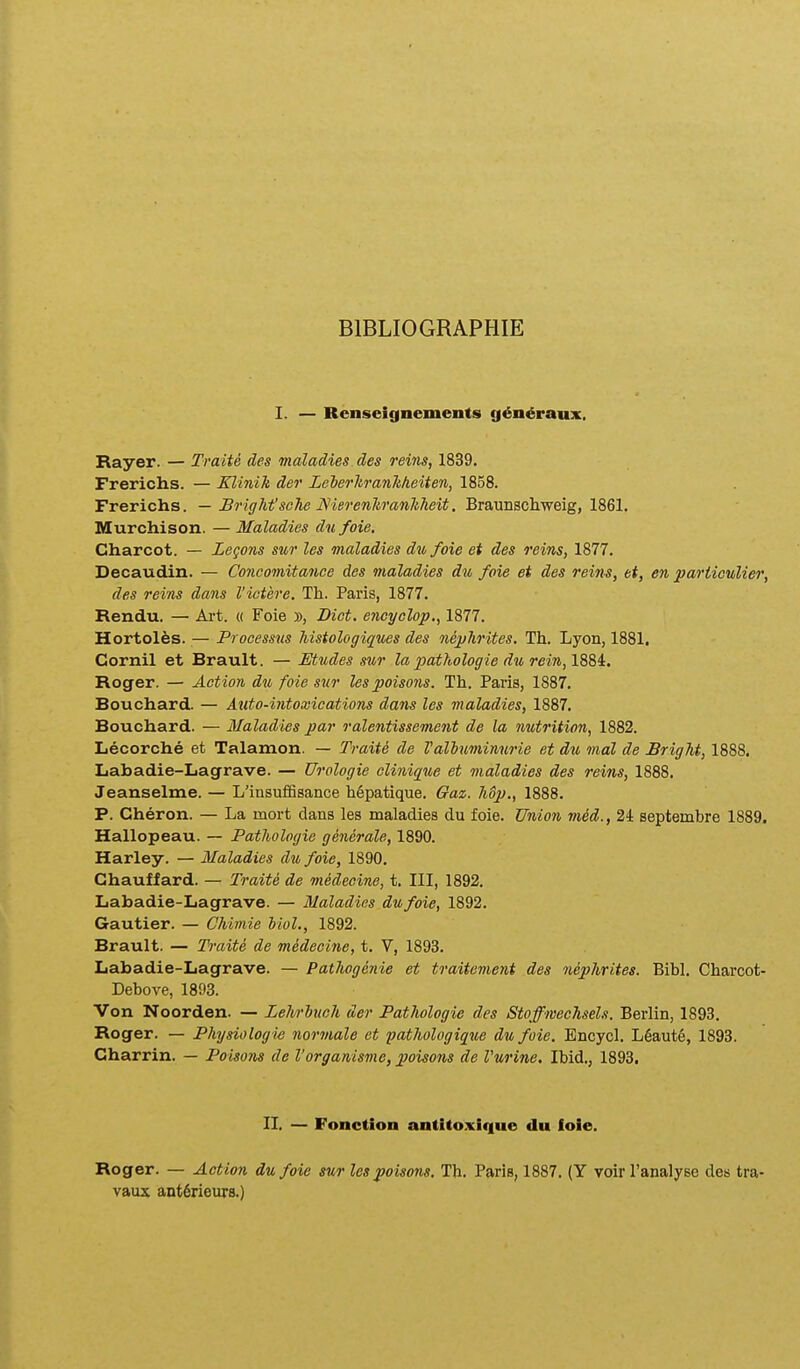 BIBLIOGRAPHIE I. — Renseignements g^n^raux, Rayer. — Traite des maladies des reins, 1839. Frerichs. — Xlinik der LelerhranMeiten, 1858. Frerichs. — J3right'scTie Nierenhranliheit. Braunscliweig, 1861. Murchison. — Maladies du foie. Charcot. — Legons sur les maladies dufoie et des reins, 1877. Decaudin. — Concomitance des maladies d% foie et des reins, et, en pariioulier, des reins dans Victere. Th. Paris, 1877. Rendu. — Ai-t. « Foie », Dict. encyolop., 1877. Hortolfes. — Processus histologiques des nephrites. Th. Lyon, 1881. Cornil et Brault. — Etudes s^ir la pathologie du rein, 1884. Roger. — Action du foie sur lespoisons. Th. Paris, 1887. Bouchard. — Auto-intoxications dans les maladies, 1887. Bouchard. — Maladies par ralentissement de la nutrition, 1882. Lecorche et Talamon. — Traite de Valluminurie et du mal de Bright, 1888. Labadie-Lagrave. — Urologie cUnique et maladies des reins, 1888. Jeanselme. — L'insuf6sance h6patique. Gaz. hSp., 1888. P. Cheron. — La mort dans les maladies du foie. Union med., 24 septembre 1889. Hallopeau. — Pathologie generale, 1890. Harley. — Maladies du foie, 1890. Chauffard. — Traite de medeeine, t. III, 1892. Labadie-Lagrave. — Maladies dufoie, 1892. Gautier. — Chimie blol., 1892. Brault. — Traite de medeoi7ie, t. V, 1893. Labadie-Lagrave. — Pathogenie et traitement des nephrites. Bibl. Charcot- Debove, 1893. Von Noorden. — Lelwluch der Pathologie des Stoffmechsels. Berlin, 1893. Roger. — Physiologie normale et patJiologique du foie. Bncycl. L6aut6, 1893. Charrin. — Poisons de Vorganisme, poisons de Vurine, Ibid., 1893. II. — Fonction antitoxlque du foie. Roger. — Action dufoie sur les poisons. Tb. Paris, 1887. (Y voirranalyse des tra- vaux antdrieurs.)