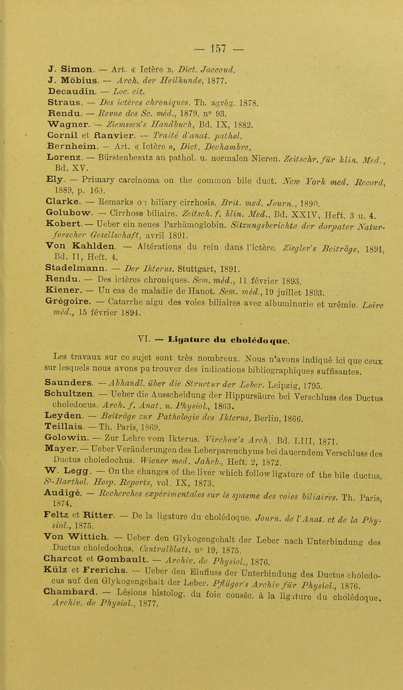 J. Simon. — Art. « Ictfire », Dint. Jaceoud. J. Mobius. — Arch. der HeilJinnde, 1877. Decaudin. — Zoc. cit. Straus. — I>e.i icteres chroniqucs. Th. agr6g. 1878. Rendu. — Remie des Sc. mid., 1879, n» 93. Wagner. — Ziemssen's Sandlueh, Bd. IX, 1882. Cornil et Ranvier. — Traite d'amt. pathol. Bernheim. — Art. « Ictk-e », Dict. Deohamhre. Lorenz. — Burstenbesatz an pathol. u. normalen Nieren. Zeitsohr. fiir hliii Med Bd. XV. ■ '' Ely. — Priinary carcinoma on the common bile duct. Mw Yorh ned. Reourd 1889, p. 160.  ' Clarke. — Kemarks o i biliary cirrhosis. Brit. med. Journ., 1890. Golubow. — Cirrhose biliaire. Zeitseh. f. hlin. Med., Bd. XXIV, Heft. .S u. 4. Kobert.—Ueber ein neues Parhamoglobin. Sitziingsherichte dcr dorpater Natur- forscher Gcsellschaft, avril 1891. Von Kahlden. — Alt6rations du rein dans l'ict6re. Ziegler's Bcitrage 1891 Bd. 11, Heft. 4. ' > Stadelmann. — Der lUeriis. Stuttgart, 1891. Rendu. — Des ictferes chrouiques. Seni. med., 11 fevrier 1893. Kiener. — Un cas de maladie de Hanot. Sem. m&d., 19 juillet 1893. Gregoire. — Catarrhe aigu des voies biliaires aveo albuminurie et urgmie. Loire med., 16 fevrier 1894. VI. — L.ic|ature du choledoque. Les travaux sur ce sujet sont tr^s nombreux. Nous n'avons indiqu6 ici que ceux surlesquels nous avons putrouver des indications bibliographiques suffisantes. Saunders. — Ahhandl. iiher die Strnctur der Leher. Leipzig, 1795. Schultzen. — Ueber die Ausscheidung der Hippursaure bei Verschluss des Ductus choledocus. Arch. f. Anat. n. 1'hysiol., 1863. Leyden. — Beitrdge zur Pathologie des Ihlerus. Berlin, 1866. Teillais. — Th. Paris, 1869. Golowin. — Zur Lehrevom Ikterus. Virchon's Arch. Bd. LIII, 1871. Mayer. - Ueber Veranderungen des Leberparenchyms beidauerndem Verschluss des Ductus choledochus. Wiener med. Jahrh., Heft. 2, 1872. W. Legg. — Onthe changes of theliver which followligature of the bile ductus S^-Barthol. Hosp. Reports, vol. IX, 1873. ^mi^^' ~ ^^^'^'''^^'^^ '^^P^^'^^^'^''^*''''^^-^^1' l-e sjMsme des voies hiliaires. Th. Paris, Feltz et Ritter. - De la ligature du choI6doque. Journ. de VAnat. et de la Phv- siol., 1875. ^ Von Wittich. - Ueber den Glykogengehalt der Leber nach Unterbindung des Ductus choledochus. Centralhlatt, n» 19, 1875. Charcot et Gombault. — Arahiv. de PhysioL., 1876. Kiilz et Frerichs. - Ueber den Eiufluss der Unterbindung des Ductus choledo- cus auf den Glykogengehalt der Leber. PfHigerS Archiv fiir Physiol, 1876 Chambard. - Lgsions histolog. du foie consgc. k la Iigituredu choledoque. Archiv. ae Physiol., 1877.