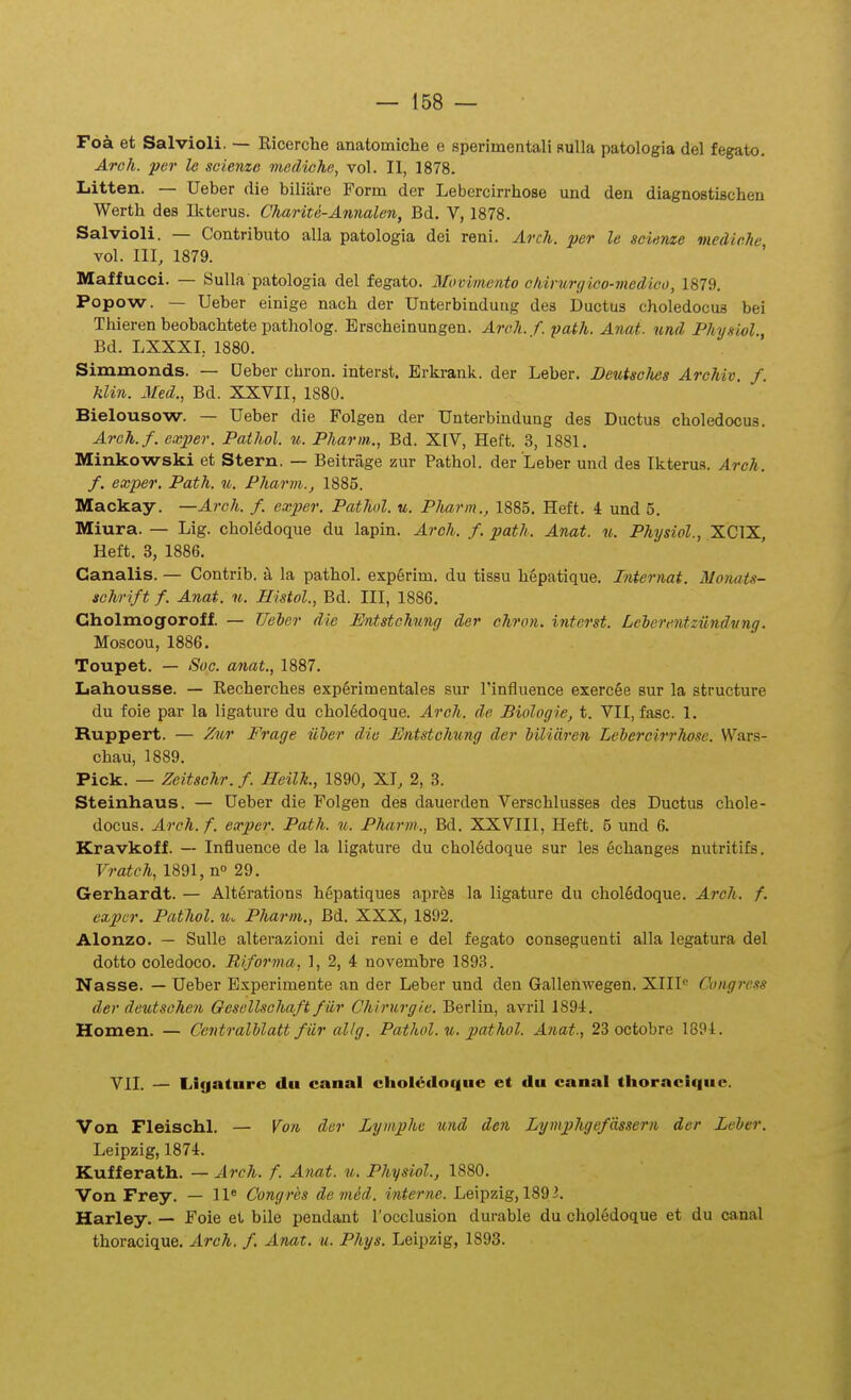 Fok et Salvioli. — Ricerche anatomiche e sperimentali Bulla patologia del fegato. Arch. per le scienzc mediche, vol. II, 1878. Iiitten. — Ueber die biliiire Form der Lebercirrliose und den diagnostischen Werth des Iltterus. Charite-Annalen, Bd. V, 1878. Salvioli. — Contributo alla patologia dei reni. Arch. per le scieme mediehe vol. III, 1879. Maffucci. — Sulla patologia del fegato. Movimento ehirurgico-viedico, 1879. Popow. — Ueber einige nach der Unterbindurig des Ductus choledocus bei Thieren beobachtete patholog. Brscheinungen. Arch. f. path. Anat. und Physiol Bd. LXXXI, 1880. Siminonds. — Deber chron. interst. Erlsrank. der Leher. DeutscJies Arehiv. f. klin. Med., Bd. XXVII, 1880. Bielousow. — Ueber die Folgen der Unterbindung des Ductus choledocus. Arch.f. exper. Pathol. u. Pharm., Bd. XIV, Heft. 3, 1881. Minkowski et Stern. — Beitrage zur Pathol. der Leber und des Ikterua. Arch. f. exper. Path. u. Pharm., 1885. Mackay. —Arch. f. exper. Pathol. u. Pharm., 1885. Heft. 4 und 5. Miura. — Lig. chol6doque du lapin. Arch. f. path. Anat. u. Physiol., XCIX, Heft. 3, 1886. Canalis. — Contrib. h la pathol. experim. du tissu hepatique. Internat. Monats- schrift f. Anat. u. Histol., Bd. III, 1886. Cholmogoroff. — Ueler die Entstchung der chron. interst. Leherentziindvng. Moscou, 1886. Toupet. — Soc. anat., 1887. Lahousse. — Recherches exp6rimentales sur l'iniiuence exercSe sur la structure du foie par la ligature du choledoque. Arch. de Biologie, t. VII, fasc. 1. Ruppert. — Zur Frage iiber diu JEntstchung der biliaren Lehercirrho.^e. Wars- chau, 1889. Pick. — Zeitschr. f. Heilh., 1890, XT, 2, 3. Steinhaus. — Ueber die Folgen des dauerden Verschlusses des Ductus chole- docus. Arch. f. exper. Path. u. Pharm., Bd. XXVIIl, Heft. 5 und 6. Kravkoff. — Influence de la ligature du chol6doque sur les echanges nutritifs. Vratch, 1891, n» 29. Gerhardt. — Alt6rations hepatiques aprfes la ligature du chol6doque. Arch. f. expcr. Pathol. u. Pharm., Bd. XXX, 1892. Alonzo. — SuUe alterazioui dei reni e del fegato conseguenti alla legatura del dotto coledoco. Riforma,, 1, 2, 4 novembre 1893. Nasse. — Ueber Experimente an der Leber und den Gallenwegen. XIII Congress der deutschen Oesellschaft fiir Chirurgie. Berlin, avril 1894. Homen. — Centralhlatt fiir allg. Pathol. u. jjathol. Anat., 23 octobre 1894. VII. — Li(|atnre dii caaal cliol6iloque et du canal thoracique. Von Fleischl. — Von dcr Lymphe und den Lymphgefassern dcr Leher. Leipzig, 1874. Kufferath. — Arch. f. Anat. u. Physiol., 1880. Von Frey. — 11* Congres demid. interne. Leipzig, 1893. Harley. — Foie et bile pendant rocclusion durable du chol6doque et du canal thoracique. Arch. f. Anat. u. Phys. Leipzig, 1893.