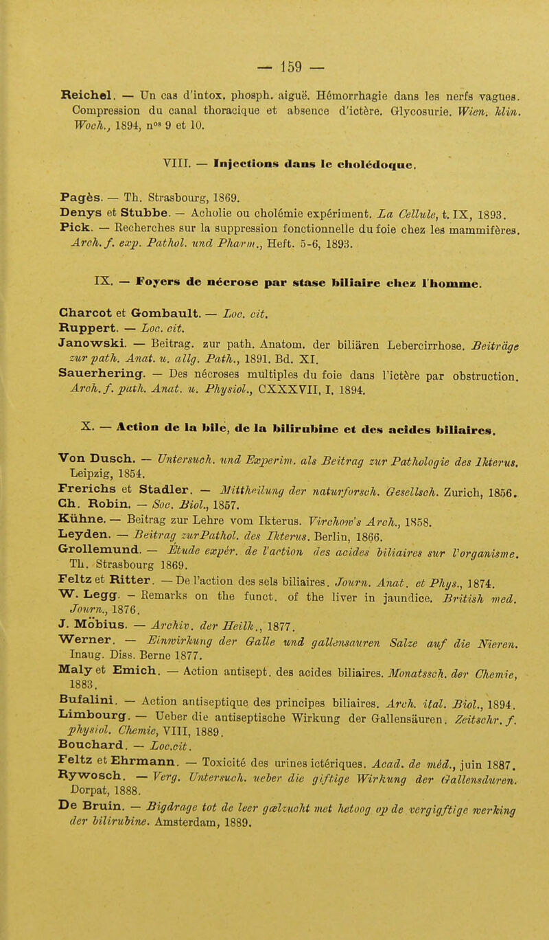 Reichel. — Un cas cVintox. phosph, aigue. HSmorrhagie dans les nerfs vagues. Compression du canal thoracique et absence dlct^re. Glycosurie. Wien. JtUn. Woch., 1894, n»' 9 et 10. YIII. — Injcctions dans Ic chol^doque. Pagfes. — Th. Strasbourg, 1869. Denys et Stubbe. — Acholie ou chol6mie expfiriment. La Cellule, i. IX, 1893. Pick. — Recherches sur la suppression fonctionnelle du foie chez les mammif^res. Areh.f. exp. Pathol. imd Pharm., Heft. 5-6, 1893. IX. — Foycrs de n^crose par stase biliaire cliez l'liomnie. Gharcot et Gombault. — Loo. eit. Ruppert. — Loe. cit. Janowski. — Beitrag. zur path. Anatom. der biliaren Lebercirrhose. Beitrage sur path. Anat. u. allg. Path., 1891. Bd. XI. Sauerhering. — Des ngcroses multiples du foie dans l'ict^re par obstruction. Aroh.f. path. Anat. u. Physiol., CXXXVII. I. 1894. X. — Action de la bile, de la bilirubine et des acides biliaires. Von Dusch. — Untersuch. und Exjperivi. als Beitrag zur Pathologie des Ikterus. Leipzig, 1854. Frerichs et Stadler. — Miithnlung der natxirforsch. Gesellsch. Zurich, 1856. Ch. Robin. — Soc. Biol., 1857. Kiihne. — Beitrag zur Lehre vom Ikterus. Virchow's Arch., 1S58. Leyden. — Beitrag zurPathol. des Tkterus. Berlin, 1866. Grollemund. — Etude exper. de Vaction dcs acides Uliaires sur Vorganisme. Th. Strasbourg 1869. Feltzet Ritter. — De Taction des sels biliaires. Journ. Anat. et Phys., 1874. W. Legg. - Eemarljs on the funct. of the liver in jaundice. British med. Journ., 1876. J. Mobius. — Archiv. der Hcilh., 1877. Werner. — Einwirhung der Galle und gaUensauren Salze auf die Nieren. Inaug. Diss. Berne 1877. Maly et Emich. — Action antisept. des acides biliaires. Monatssoh. der Chemie, 1883. Bufalini. — Action antiseptique des principes biliaires. Arch. ital. Biol., 1894. Limbourg. — Ueber die antiseptische Wirlsung der Gallensiiuren. Zeitschr.f. jphysiul. Chemie, VIII, 1889. Bouchard. — Loc.cit. Feltz etEhrmann. — Toxicit6 des urines ictgriques. Acad. de mid., juin 1887. Rywosch. — Verg. Untersuoh. ueher die gift.ige Wirkung der Gallensduren. Dorpat, 1888. De Bruin. — Bigdrage tot de leer galzucht viet hetoog op de vergigftige werhing der Uliruiine. Amsterdam, 1889.