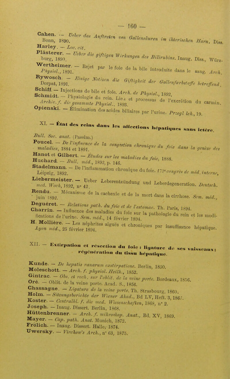 Harley. — Loc. cit. 'X!?89«.~ O'^' taug. Di„.. wa.. X^MSsr  ''^'<« O.U.,MM>JFe r.,i„teni. SchiU. _ In.iecMons de bile et (oie. ^r.J. A Pkviol 1892 Opienski. - Eli^ination des acides biliaires par rurine. Pr^egl UU., 19. XI. - ttat de. reins dan. ,es aflcetions i..pa.i,,„es .an. iet.re. Biill. Suc. anat. (Passim.) Hanot et Gilbert. - ijtudes snr les maladies du foie 1888 Huchard. - B%ll. med., 1892 p. 146 ' ^SSS^S. ^^-^^- dufoie. ^::'^!™ Leberent..ndun. nnd Leberdegeneration. n..scU. ^Tml ^^^^^'^«^^^ ^*^^ --^dans lacirrbose. XII. - E.t».paao« et re.cction du loie : liyat«..e dc .es vaisseaa.- ■•«^«ICHciation du (issu Ii6pa(ique. Kunde. - Be hepatis ranarim cxstirpatione. Berlin 1850 Moleschott. — Arch. f. physiol. Heilh., 1852 otf ^nKT-.^?-'^' ~ ^^'-^^- Bordeauz, 18,56. ure. — Obht. de la veine porte. Acad. S., 1856. Chassagne. - Ligature de la vehie porte. Tb. Strasbourg 1860 Holm. - Sitzunffsberichte der Wioier Akad., Bd LV, Heft 3 186 r Koster. - Centralhl. f. die med. Wissemchaften, 1868, u» 2. ' Joseph. — Inaug. Dissert. Berlin, 1868. Hiittenbrenner. - Arch. f viikro^hop. Anat., Bd. XV 1869 Mayer. — Cap. path. A?iat. Munich, 1872. ' Frblich. — Inaug. Dissert. Halle,- 1874. Uwersky. — Virc7u)w's Arch., n' C3, 1875.