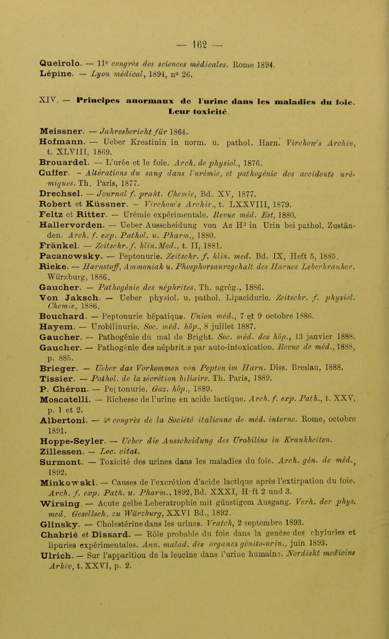 Queirolo. — 11® congrh des scienaes niedioales. Kome 1894. L^pine. — Lyon mMioal, 1894, no 26. XIV. — Principes anormaux de i'urine dans ies maiadieN du foie. Leur toxici<6. Meissner. — Jahreshericht fUr 1864. Hofmann. — Ueber Kreatinin in norm. u. pathol. Harn. Virchow's Archiv, t. XLVIII, 1869. Brouardel. — L'ur6e et le foie. Aroh. de physiol., 1876. Cuffer. - Alterations du sang daiis Vuremie, et pathogenie des accidents ure- miqucs. Th. Paris, 1877. Drechsel. — Journal f. prakt. Chemie, Bd. XV, 1877. Robert et Kiissner. — Virchow's Archiv., t. LXXVIII, 1879. Feltz et Ritter. — Ur6mie exp6rimentale. Revue med. Est, 1880. Hallervorden. — Ueber Ausscheidung von Az in Urin bei pathol. Zustan- den. Arch. f. exp. Pathol. u. Pharm., 1880. Frankel. — Zcitschr.f. Min.Med., t. II, 1881. Pacanowsky. — Peptonurie. Zeitschr. f. Min. med. Bd. IX, Heft 5, 1885. Rieke. — Harnstoff, Aminoniah u. Phosphorsauregehalt des Harnes Leherkranher. Wiir/.burg, 1886. Gaucher. — Pathogenie des nephrites. Th. agr6g., 1886. Von Jaksch. — Ueber physiol. u. pathol. Lipacidurie. Zeitschr. f. physiol. Chcmie, 1886. Bouchard. — Peptonurie h6patique. Unimi med., 7 et 9 octobre 1886. Hayem. — Urobilinurie. Soc. wed. hop., 8 juillet 1887. Gaucher. — Pathog6nie du mal de Bright. Soc. wed. des hdp., 13 janvier 1888. Gaucher. — Pathogenie des n6phritjs par auto-intoxication. Sevue de med., 1888, p. 88.5. Brieger. — Ueher das Vorlwmmen <von Pepton im. Harn. Diss. Breslau, 1888. Tissier. — Pathol. de la secrHion hiliaire. Th. Paris, 1889. P. Gheron. — Peitonurie. Gaz. Mp., 1889. Moscatelli. — Richesse de l'urine en acide lactique. Arch. f. exp. Path., t. XXV, p. 1 et 2. Albertoni. — 4« congres de la Sooiete italienne de med. intcrne. Kome, octobre 1891. Hoppe-Seyler. — Ueher die Ausscheidtmg des Urobilins in Krankheiten. Zillessen. — Loc. citat. Surmont. — Toxicit6 des urines dans les maladies du foie. Arch. gen. de med.^ 1892. Minkovrski. — Causes de Texcrgtion d'acide lactique apr^s Textirpation du foie. Arch. f. exp. Path. u. Pharm., 1892, Bd. XXXI, H-ft 2 und 3. Wirsing. — Acute gelbe Leberatrophie mit gunstigem Ausgang. Verh. der phys. med. Ocsellsch. zu Wiirzhurg, XXVI Bd., 1892. Glinsky. — Cholest^rine dans les urines. Vratch, 2 septembre 1893. Chabrie et Dissard. — Kole probable du foie dans la genfese des chyluries et lipuries exp6rimentales. Ann. malad. des organes genito-urin., juin 1893. Ulrich. — Sur Fapparition de la leucine dans ruriue humaina. NordisU inedicim Arhiv, t. XXVI, p. 2.