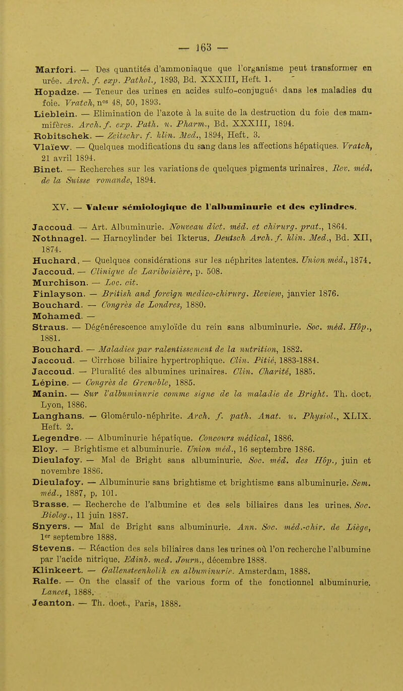 ~ ]63 — Marfori. — Des quantit^s d'ammoniaque que rorganisme peut transformer en uree. ArcJi. f. exj>. Pathol., 1893, Bd. XXXIII, Heft. 1. Hopadze. — Teneur des urines en aoides sulfo-conjugu6^ dans les maladies du foie. VraUli,^^ 48, 50, 1893. Lieblein. — Elimination de l'azote la suite de la destruction du foie des mam- mifferes. Areh. f. exp. Path. n. Pharm., Bd. XXXIII, 1894. Robitschek. — Zeitschr. f. Min. Med., 1894, Heft. 3. Vlaiew. — Quelques modiiications du sang dans les affections hSpatiques. Vratoh, 21 avril 1894. Binet. — Eecherclies sur les variationsde quelques pigments urinaires. Rev, med. de la Suisse romande, 1894. XY. — Valeur fs^miologique de l'albnminurie et des cjlindrcs. Jaccoud. — Art. Albuminurie. Nouveau diet. med. et chirurg. prat., 1864. Nothnagel. — Harncylinder bei Ikterus. Deutsch Arch. f. klin. Med., Bd. XII, 1874. Huchard. — Quelques considSrations sur Jes ueiDhi-ites latentes. Union med,, 1874. Jaccoud. — Clinig[ue de Larihoisiere, p. 508. Murchison. — Loc. cit. Finlayson. — British and foreign medico-chirurg. Review, janvier 1876. Bouchard. — Congres de Londres, 1880. Mohamed. — Straus. — D6gen6rescence amyloide du rein sans albuminurie. Soe, m,ed. H6p., 1881. Bouchard. — Maladiespar ralentissement de la nutrition, 1882. Jaccoud. — Oirrhose biliaire hypertrophique. Clin. Pitie, 1883-1884. Jaccoud. — Pluralite des albumines urinaires. CU71,. Chariti, 1885. Lepine. — Congres de Grenohle, 1885. Manin. — Sur Valhuminurie eomme signe de la nialadie de Bright. Th. doct. Lyon, 1886. Langhans. — Glomerulo-nephrite. Arch. f. path. Anat. m. Physiol., XLIX. Heft. 2. Legendre. — Albuminurie hepatique. Concours medical, 1886. Eloy. — Brightisme et albuminurie. Union med., 16 septembre 1886. Dieulafoy. — Mal de Bright sans albuminurie. Soc. med. des H6p., juin et novembre 1886. Dieulafoy. — Albuminurie sans brightisme et brightisme sans albuminurie. Sem. med., 1887, p. 101. Brasse. — Recherche de ralbumine et des sels biliaires dans les urines, Soc. Biolog., 11 juin 1887. Snyers. — Mal de Bright sans albuminurie. Ann. Suc. med.-ohir. de Liege, l^' septembre 1888. Stevens. — R6action des sels biliaires dans les urines oil l'on recherche ralbumine par Tacide nitrique. Edinh. med. Journ., decembre 1888. Klinkeert. — Gallensteenholih en alhuminurie. Amsterdam, 1888. Ralfe. — On the classif of the various form of the fonctionnel albuminurie. Lancet, 1888.