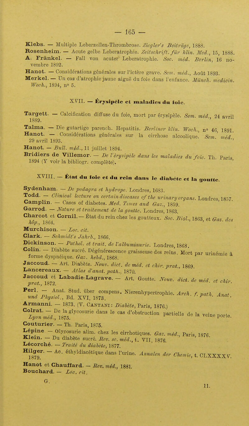 Klebs. — Miiltiple Leberzellen-Thrombrose. Ziegler's Beitrdge, 1888. Rosenheim. — Acute gelbe Leberatrophie. Zeitsohrift. fiir Jdin. Med., 15, 1888. A. Frankel. — FaU vou acuter' Leberatrophie. Soo. med. JBerlin, 16 no- vembre 1892. Hanot. — Consid6rations g6n6rales sur rictfere grave. Sem. vied., Aout 1893. Merkel. — Un cas d'atrophie jaune aigue dufoie dans Tenfance. MUneh. medioin. Woch., 1894, n° 5. XVII. — ]§;rysip61e ct maladies du foic. Targett. — Caloification dififuse du foie, mort par grysipfele. Sem. med 2i avril 1889. ' Talma. — Die gutartige parench. Hepatitis. Berliner Jilin. WocJi., n 46 1891. Hanot. — Consider?itions g6nerales sur la cirrhose alcoolique! Sem ' med' 29 avril 1893. '' Hanot. — Bnll. med., 11 juillet 1894. Bridiers de Villemor. — De Verysipele dmis les maladies d^i foie. Th. Paris 1894 (T voir la bibliogr. complSte). ' XVIII. — t<at du loic et du rein dans lc diabetc et la goutte. Sydenham. — De podagra et hydrope. Londres, 1683. Todd. - Clinieal lecture on certain diseases oftJie urinary organs. Londres 1857 Camplin. — Cases of diabetes. Med. Times and Gaz., 1859. ' Garrod. — Nature et traitement de la goutte. Londres, 1863. Charcot et Cornil. - Etat du rein chez les goutteux. Soc. Biol., 1863 et Oaz des hop., 1864. ' Murchison. — Loe. cit. Clark. — SeJimidfs Jahri., 1866. Dickinson. — Pathol. et trait. de Valbuminvrie. Londres, 1868. Colin. - DiabSte sucre. D6g6n6rescence graisseuse des reins. Mort par urin6mie A forme dyspneique. Gaz. hehd., 1868. Jaccoud. — Art. Diab^te. Nouv. dict. de med. et ehir. prat., 1869 Lancereaux. — Atlas d'anat. path., 1870 'Ta^ml ^^^^'^-^^^'^^^- - ^'ouv. diet. de med. et chir. ^®'^- ~ Anat. Stud. uber compens. Nierenhypertrophie. ^rcA. A Anat und Physiol., Bd. XVI, 1873. /•i'»^. Anai. Armanni. — 1873. (V. Cantani : Biahete, Paris, 1876) Couturier. — Th. Paris, 1875. Lepine - Glycosurie alim. chez les cirrhotiques. Gaz. mid., Paris 1876 Klem. — Du diab^te sucr6. Rev. so. mid., t. VII, ]876. Lecorche. — Traite du diabete, 1877. ^mT ~ ^*^^'^'^'^^*''!^ ^'^^lon der CJwmie, t. GLXXXXV. Hanot et Chaulfard. — Rev. mid., 1881. Bouchard. — Zoe. cit. G. 11.