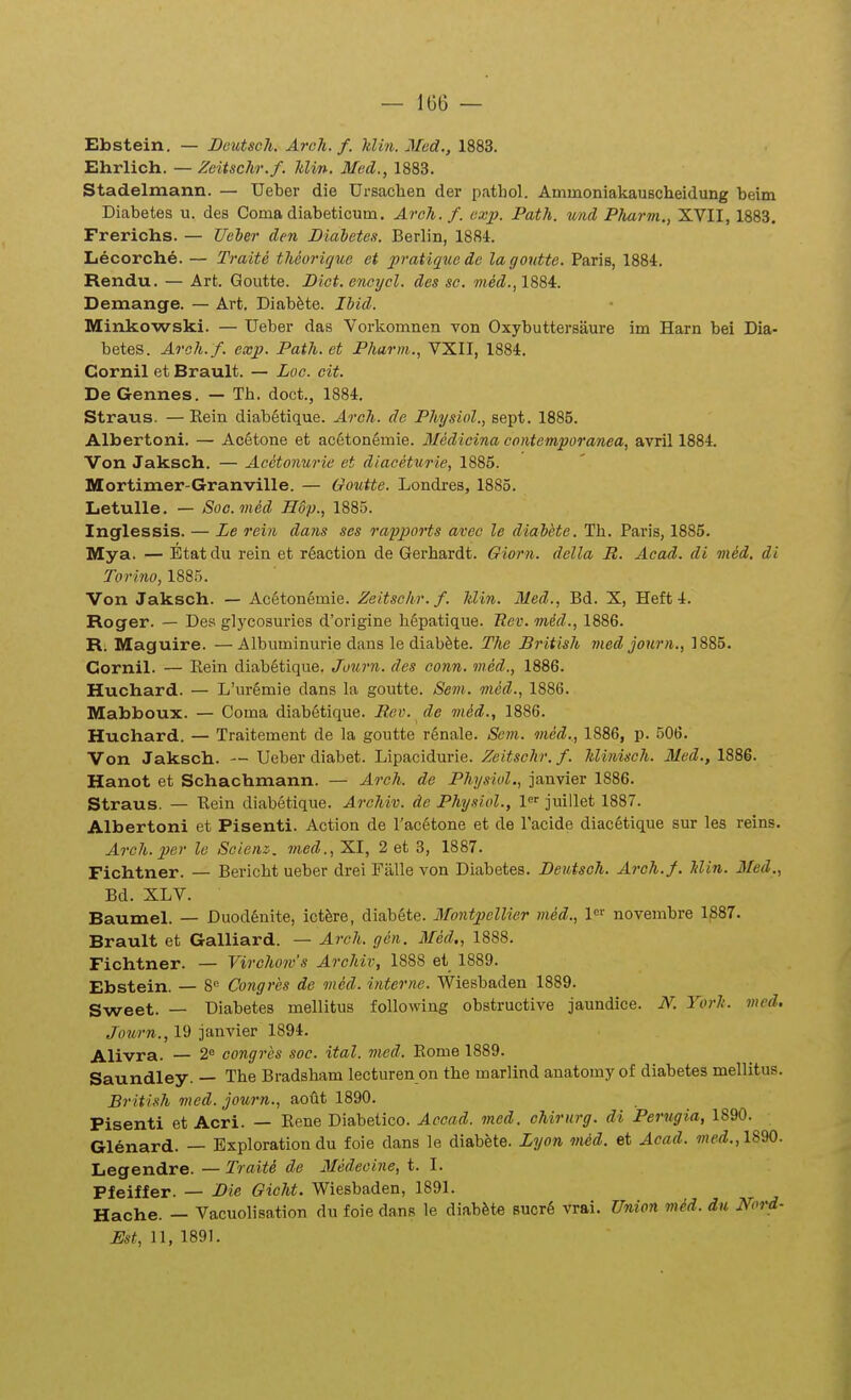 — 1G6 — Ebstein. — Bcutsoli. Arch. f. klm. Mcd., 1883. Ehrlich. — Zeitschr.f. Idin. Mcd., 1883. Stadelmann. — Ueber die Ursachen der pathol. AminoniakauBcheidung beim Diabetes u. des Coma diabeticum. Aroh.f. cxp. Path. und Pluirm,, XVII, 1883. Frerichs. — Ueher den Biahetes. Berlin, 1884. Lecorche. — Traite theurique et pratiqiiede lagontte. Paris, 1884. Rendu. — Arfc. Goutte. Dict. encycl. des sc. med., 1884. Demange. — Art. Diabfete. Ibid. Minkowski. — Ueber das Vorkomnen von Oxybuttersaure im Harn bei Dia- betes. Arofi. f. exp. Path. et Pharin., VXII, 1884. Cornil et Brault. — Loc. cit. De Gennes. — Th. doct., 1884. Straus. — Eein diab6tique. Arch. de Physiol., sept. 1885. Albertoni. — Ac6tone et acStonemie. Medicina contemporanea, avril 1884. Von Jaksch. — Acetomirie et diaceturie, 1885. Mortimer-Granville. — Goutte. Londres, 1885. Letulle. — Soo.med Hdp., 1885. Inglessis. — Le rein da?is scs rapports avec le diaiete. Th. Paris, 1885. Mya. — Etatdu rein et r6action de Gerhardt. Giorn. della R. Acad. di med. di Torino, 1885. Von Jaksch. — Acetonemie. Zeitschr. f. hlin. Med., Bd. X, Heft 4. Roger. — Des glycosuries d'origine hSpatique. Ttev. med., 1886. R. Maguire. —Albiiminurie dans le diab&te. The British med journ., 1885. Cornil. — Rein diabStique. Journ. des conn. med., 1886. Huchard. — L'uremie dans la goutte. Sem. med., 1886. Mabboux. — Coma diabetique. Rci\ de mM., 1886. Huchard. — Traitement de la goutte rSnale. Scm. med., 1886, p. 506. Von Jaksch. — Ueber diabet. Lipacidurie. Zeitschr. f. hlinisch. Med., 1886. Hanot et Schachmann. — Aroh. de Physiol., janvier 1886. Straus. — Rein diabetique. Archiv. dc Physiol., l' juillet 1887. Albertoni et Pisenti. Action de Tac^tone et de Tacide diac6tique sur les reins. Arch.per lo Soienz. m.ed., XI, 2 et 3, 1887. Fichtner. — Bericht ueber drei Falle von Diabetes. Beutsoh. Aroh.f. Min. Med., Bd. XLV. Baumel. — DuodSnite, ict^re, diabete. Montpellier med., 1' novembre 1^87. Brault et Galliard. — Arch. gen. Med., 1888. Fichtner. — Virchow's Archiv, 1888 et 1889. Ebstein. — 8 Congres dc med. interne. Wiesbaden 1889. Sweet. — Diabetes mellitus following obstructive jaundice. N. Yorh. med. Journ., 19 janvier 1894. Alivra. — 2 congres soc. ital. mcd. Eome 1889. Saundley. — The Bradsham lecturen on the marlind anatomy of diabetes mellitus. Br itish med. journ., aoflt 1890. Pisenti et Acri. — Eene Diabetico. Accad. med. chirurg. di Perugia, 1890. Glenard. — Exploration du foie dans le diabfete. Lyon med. et Acad. med., ISW. Legendre. — Traite de Medeoine, t. I. Pfeiffer. — Bie Gicht. Wiesbaden, 1891. Hache. — Vacuolisation du foie dans le diab^te 8ucr6 vrai. Union med. du Nord-