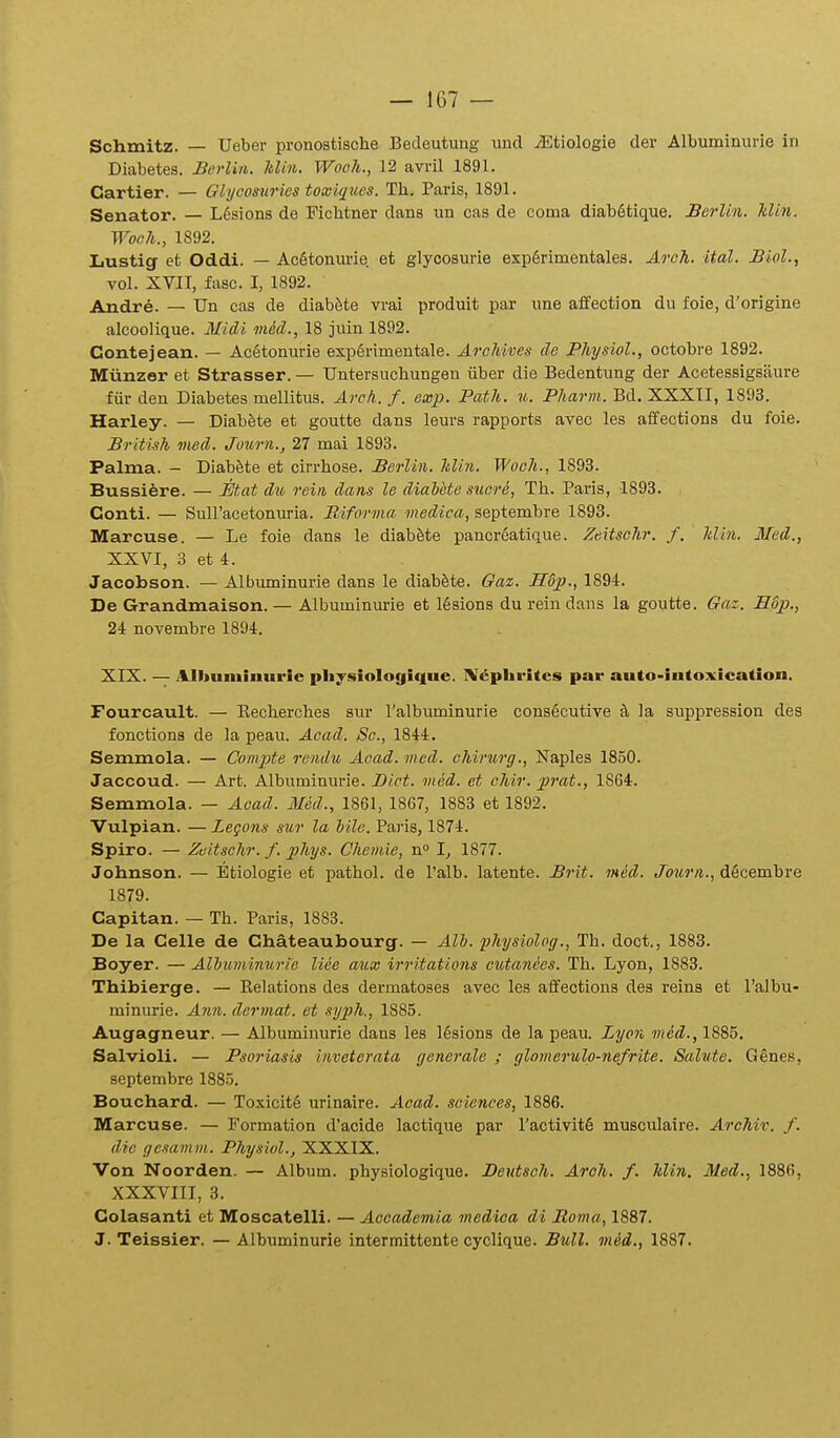 Schmitz. — Ueber pronostische Bedeutung und iEtiologie der Albuminurie in Diabetes. Berlin. Min. Wooh., 12 avril 1891. Cartier. — Glyoomries toxiques. Th, Paris, 1891. Senator. — L6sions de Ficlitner dans un cas de coma diab6tique. Berlin. Idin. Woch., 1892. Lustig et Oddi. — Ac6tonm'ie et glyoosurie exp6rimentales. Arch. ital. Biol., vol. XVII, fiisc. I, 1892. Andre. — Un cas de diabfete vrai produit par une affection du foie, d'origine alcoolique. MiAi mid., 18 juin 1892. Contejean. — Ac6tonurie exp6rimentale. Archives de Physiol., octobre 1892. Miinzer et Strasser. — Untersuchungen iiber die Bedentung der Acetessigsaure fiir den Diabetes mellitus. Areh. f. exp. Path. u. Pharm. Bd. XXXII, 1893. Harley. — Diabfete et goutte dans leurs rapports avec les aifections du foie. British med. Juurn.j 27 mai 1893. Palma. - Diab^te et cirrhose. Berlin. Min. Woch., 1893. Bussiere. — Mat du rein dans le diahete suere, Th. Paris, 1893. Conti. — Suiracetonuria. Biforma medica, septembre 1893. Marcuse. — Le foie dans le diabSte pancreatique. Zeitschr. f. Idin. Med., XXVI, 3 et 4. Jacobson. — Albuminurie dans le diab&te. Gax. Hdp., 1894. De Grandmaison. — Albuminm-ie et 16sions du rein dans la goutte. Gaz. E6p., 24 novembre 1894. XIX. — Albuininurie pliysiologiciue. ]\!«^phrites par auto-intoxication. Fourcault. — Recherches sur ralbuminurie cons6cutive eI la suppression deg fonctions de la peau. Acad. Sc, 1844. Semmola. — ComjJte rendu Acad. med. chirurg., Naples 1850. Jaccoud. — Art. Albuminurie. JDict. med. et chir. prat., 1864. Semmola. — Aead. Med., 1861, 1867, 1883 et 1892. Vulpian. —Legons sur la Mle. Paris, 1874. Spiro. — Zeitsehr. f. phys. Chemie, n° I^ 1877. Johnson. — Etiologie et pathol. de Talb. latente. Brit. med. Journ., d6cembre 1879. Capitan. — Th. Paris, 1883. De la Celle de Chateaubourg. — All. fhysiolog., Th. doct., 1883. Boyer. — Alhuminurie liee a^ix irritations cuta7iees. Th. Lyon, 1883. Thibierge. — Eelations des dermatoses avec les affections dea reins et ralbu- minurie. Ann. dermat. et syph., 1885. Augagneur. — Albuminurie dans les ]6sions de la peau. Zyon med., 1885. Salvioli. — Psoriasis inveterata generale ; glomerulo-nefrite. Salute. Genes, septembre 1885. Bouchard. — Toxicit6 urinaire. Acad. sciences, 1886. Marcuse. — Formation d'acide lactique par ractivit6 musculaire. Archiv. f. dic gesamm. Physiol., XXXIX. Von Noorden. — Album. physiologique. Deutsch. Aroh. f. Min, 31ed., 1886, XXXVIII, 3. Colasanti et Moscatelli. — Accademia medica di Roma, 1887. J. Teissier. — Albuminurie intermittente cyclique. Bull. mid., 1887.