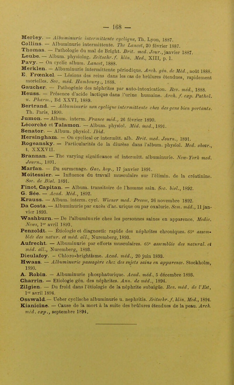 Merley. — Albiiminuric iiiturmittcnte oyclique, Th. Lyon, 1887. Collins. — Albuminurie intermittente. The Laticet, 20 f6vrier 1887. Thomas. — Patliologie du mal de Bright. Brit. med. Jom?-., janvier 1887. Leube. — Album. physiolos:. Zeitsolir.f. Min. Med., XIII, p. 1. Pavy. — On cyclic album. Lancet, 1888. Merklen. - Albuminurie intermittente p6riodique. Aroh. gin. dc Med., 2.oni 1888. E. Froenkel. - Lesions des reins dans les cas de brulures 6tendues, rapidement mortelles. Soc. med. Jlamhotirg., 1888. • Gaucher. — Pathoggnie des ngphrites par auto-intoxication. Rev. med., 1888. Heuss. — PrSsence d'acide lactique dans Turine humaine. Arch. f. exp Pathol u. Pharm., Bd XXVI, 1889. Bertrand. — Albuminurie non oyeliqueintermitteyite oliez des gemi bien portants. Th. Paris, 1890. Jumon. —Album. iuterm. Franoe med., 26 fevrier 1890. Lecorche etTalamon. — Album. physiol. Med. mod.,\%°i\. Senator. — Album. physiol. Ibid. Hersingham. — On cyclical or intermitt. alb. Brit. med. Journ., 1891. Rogeansky. — Particularites de la diurfese dans l'album. physiol. Med. oboxr t. XXXVII. ' Brannan. — The varying significance of intermitt. albuminurie. New-Torh vied. Journ., 1891. Marfan. — Du surmenage. Qaz. hop., 17 janvier 1891. Moitessier. — Influeuce du travail muaculaire sur lelimiu. de la creatinine. Soc. de Biol. 1891. Finot, Capitan. — Album. transitoire de Thomme sain. Soc. biol., 1892. G. See. — Acad. Med., 1892. Krauss. — Album. interm. cycl. Wiener med. Presse, 26 novembre 1892. Da Costa. — Albuminurie par exc6s d'ac. urique ou par oxalurle. Sem. med., II jan- vier 1893. Washburn. — De ralbuminurie chez les personnes saines en apparence. Medic. Nems, avril 1893. Penzoldt. — Etiologie et diagnostic rapide des nephrites chroniques. 65« assem- blee des natur. et med. all., Nuiemberg, 1893. Aufrecht. — Albuminurie par efforts musculaires. 65 assembUe des naUiral. et med. all., Nuremberg, 1893. Dieulafoy. - Chloro-brightisme. Acad. mid., 20 juin 1893. Hwass. — Albuminurie xmssagere chez. des sujets sains en apparence. Stockholm, 1S93. A. Robin. — Albuminurie phosphaturique. Aead. med., 5 dlcembre 1893. Charrin. — Etiologie g6n. des nSphrites. Ann. demM., 1894. Zilgien. — Du froid dans r6tioIogie de la ngphrite subaigiie. Reiu vUd. de VEst, 1 avril 1894. Osswald.— TJeber cyclische albuminurie u. nephritis. Zeitschr.f. Min.Med., 1894. Kianicine. — Cause de la mort A, la suite des brfilures 6tendues de la peau. Arch. med. exj}., septembre 1894.