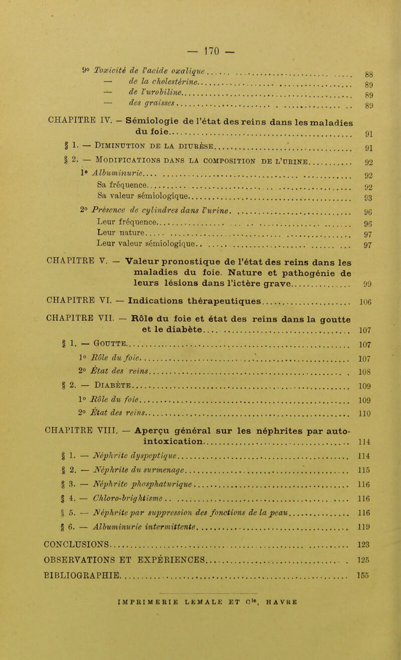 9° Toxioiti de Vaoide oxalique gg — de la cholesterine gg — de VuroMUne gg — des graisses gy CHAPITEB IV. - Semiologie de Tetat desreins dans lesmaladies du foie 91 § 1. — DlMINUTION DE LA DIURESE '. fjl I 2. — MODIFICATIONS DANS LA OOMPOSITION DE L'OEINE 92 !• Albuminurie g2 Sa frequence 92 Sa valeur s6miologique 93 2° Presence de cylindres dans Vurine 96 Leur f r6quence 9(5 Leur nature 97 Leur valeur s6miologique 97 CHAPITKE V. — Valeur pronostique de I'etat des reins dans les maladies du foie. Nature et pathogenie de leurs lesions dans rict6re grave 09 CHAPITRE VI. — Indications therapeutiques 106 CHAPITRE VII. — R61e du foie et etat des reins dans la goutte et le diab^te 107 I 1. — GOUTTE 107 ] 0 Rdle du foie .' 107 2° Etat des reins 108 I 2. — DlABETE 109 1 Rdle du foie 109 2° JEtat des reins 110 CHAPITRE VIII. — Apergu general sur les nephrites par auto- intoxication 114 I 1. — Nephrite dyspeptique 114 § 2. — Nephrite du surmenage 115 I 3. — Niphrite phosphatwrique 116 § 4. — ChloTo-irightisme 116 I 5. — N efhrite yar suppressio7i des fonetions de la peau 116 § 6. — Alhuminurie intermittente 119 CONCLUSIONS 123 OBSERVATIONS ET EXPERIBNCES 125 EIBLIOGRAPHIE 155 H A VKE