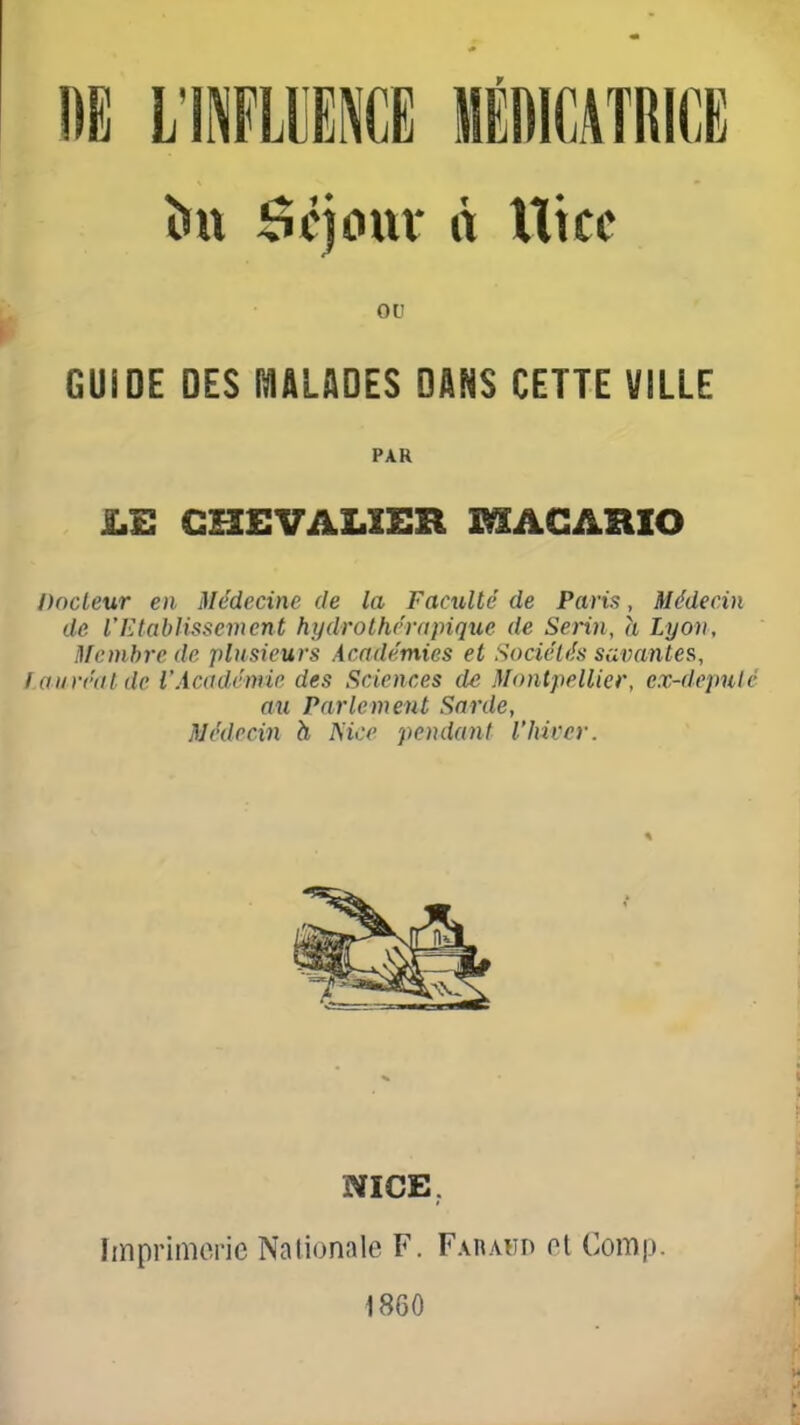 &tt Scjoxxï à Ut ce ou GUiOE DES I^ALADES DANS CETTE VILLE PAR JLE CHEVALIER MAGARIO Docteur en Médecine de la Faculté de Paris, Médecin de l'Ktablissement hydrothérapique de Serin, h Lyon, Membre de plusieurs Académies et Sociétés scLvantea, lauréat de VAcadémip des Sciences de Montpellier, ex-depulé au Parlement Sarde, Médecin h Mec pendant l'hiver. NICE, Imprimerie Nationale F. Faraud et Comp. 1860