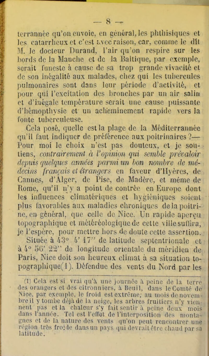 tcrrnnnèe qu'on envoie, en général. les phlliisiques et les calarrlicux et c'est i.vec raisoii, car, comme le dit M. le docteur Durand, l'air qu'on respii e sur les liords de la Manche et de la Baltique, par exemple, serait funeste à cause de sa trop grande vivacité et de son inégalité aux malades, chez qui les tnherculcs j)ulmonaires sont dans leur période d'activité, et pour qui l'excitation des bronches par un air salin et d'inégale température serait une cause puissante d'hémoplliysic et un acheminement rapide vers la fonte tuberculeuse. Gela posé, quelle est la plage de la Méditerrannée qu'il faut indiquer de préférence aux poitrinaires ?— Pour moi le choix n'est pas douteux, cl je sou- tiens, contrairement à l'opinion qui semble prévaloir depuis quelques années parmi un bon nombre de mé- decins français et étrangers en faveur d'Hyèrcs, de Cannes, d'Alger, de IMse, de Madère, et même de Rome, qu'il n'y a point de contrée en Europe dont les influences climatéri(jues et hygiéniques soient plus favorables aux maladies chroniques de la poitri- ne, eu général, que celle de Nice. Un rapide aj)crçu topographique et météréologiqucdc cette villesullira, je l'espère, pour mettre hors de doute cette assertion. Située à 43*^ 4' 17 de latitude septentrionale et à 4° 50' 22 de longitude orientale du méridien de Paris, Nice doit son heureux climat à sa situation to- pographique(l). Défendue des vents du Nord par les (1) Cela est si vrai qu'c'i une journée à peine delà terre (les orangers et des citronniers, à Beiiil, dans le Comté de Nice, par exemple, le froid est extrême; au mois de noveni- hreil y tombe déjà de la neige, les arbres fruitiers n'y vien- nent pas et la chaleur s'y fait sentir à peine deux' mois dans l'année. Tel est l'effet de l'interposition dos monta- gnes et do la nature des vents (ju'on peut venconlror une région très froide dans un pays (jui devrait être chaud par sa latitude.