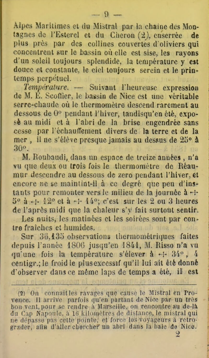 Alpes Maritimes et du iMistral par la chaîne des Mon- tagnes de l'Esterel cl du Clieron enserrée de plus près par des collines couvertes d'oliviers qui , concentrent sur le bassin où elle est sise, les rayons ' d'un soleil toujours splendide, la température y est douce et constante, le ciel toujours serein et le prin- temps perpétuel. j Température. — Suivant l'heureuse expression i de M. E. Scoftier, le bassin de Nice est une véritable serre-chaude où le thermo'mèlro descend rarement au dessous de 0*^ pendant Thiver, landisqu'en été, expo- | sè au midi et à l'abri de la brise engendrée sans ' cesse par réchauffement divers de la terre et de la mer , il ne s'élève presque jamais au dessus de 25° à M. Roubaudi, dans un espace de treize années, n'a vu que deux ou trois fois le thermomètre de Réau- niur descendre au dessous de zéro pendant l'hiver, et encore ?ie se maintint-il à ce degré que peu d'ins- tants pour remonter vers le milieu de la journée à 3° à -h 12^ et à -h 14°; c'est sur les 2 ou 3 heures de l'aprôs midi que la chaleur s'y fait surtout sentir. Les nuits, les matinées et les soirées sont par con- tre fraîches et humides. ! Sur 30,135 observations ihermométriques faites depuis l'année 180G jusqu'en 1841, M. Risso n'a vu qu'une fois la température s'élever à -I- 34*', 4 centigr.; le froid le plusexccssif qu'il lui ait été donné d'observer dans ce môme laps de temps a été, il est <■ (2) On connaît les ravages que cause le Mistral en Pro- ■ vence. Il arrive parfois qu'en parlant de Nice par un très - bon vent, pour se rendre à Marseille, on rencontre au de-là du Cap Napoule, à 16 kilomètres de distance, le mistral qui ne dépasse pas celte pointe, et force les voyageurs à rétro- grader, alla d'aller chercher un abri dans la baie de Nice. 2