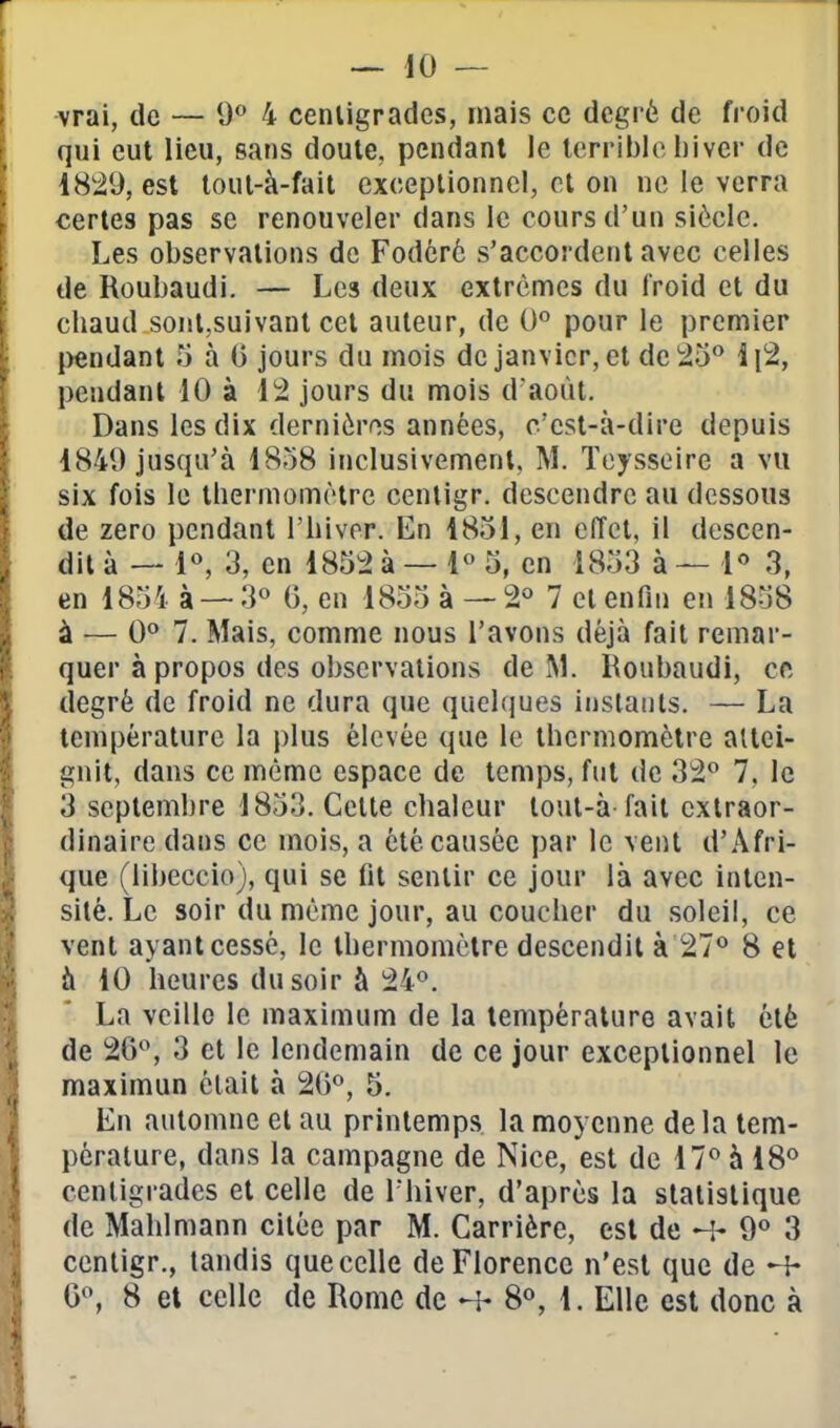 vrai, de — 0*^ 4 cenligrades, mais ce degré de froid qui eut lieu, sans doute, pendant le Icrriblc l)iver de 1829, est tout-à-fait exceptionnel, cl on ne le verra certes pas se renouveler dans le cours d'un siècle. Les observations de Fodcrè s'accordent avec celles de Roubaudi. — Les deux extrêmes du froid et du chaud sont,suivant cet auteur, de 0° pour le premier |)endant 5 à 0 jours du mois de janvier, et de 25** 1 \2, pendant 10 à 12 jours du mois d aoùt. Dans les dix dernières années, c'est-à-dire depuis 1849 jusqu'à 1858 inclusivement, M. Teysseire a vu six fois le thermomètre centigr. descendre au dessous de zéro pendant l'hiver. En 1851, en effet, il descen- dit à — 1«, 3, en 1852 à — 1« 5, en 1853 à — 1'' 3, en 1854 3 — 3° G, en 1855 à — 2« 7 et enfin en 1858 à — 0** 7. Mais, comme nous l'avons déjà fait remar- quer à propos des observations de M. Roubaudi, cft degré de froid ne dura que quelques instants. — La température la i)lus élevée que le thermomètre attei- gnit, dans ce même espace de temps, fut de 32° 7, le 3 septembre 1853. Celte chaleur loul-à fait extraor- dinaire dans ce mois, a été causée par le vent d'Afri- que (libeccio), qui se fit sentir ce jour là avec inten- sité. Le soir du même jour, au coucher du soleil, ce vent ayant cessé, le thermomètre descendit à 27*^ 8 et à 10 heures du soir à 24°. La veille le maximum de la température avait été de 20, 3 et le lendemain de ce jour exceptionnel le maximun était à 20°, 5. En automne et au printemps la moyenne de la tem- pérature, dans la campagne de Nice, est de 17° à 18° cenligrades et celle de l'hiver, d'après la statistique de Mahimann citée par M. Carrière, est de H- 9° 3 ccnligr., tandis que celle de Florence n'est que de ^ G°, 8 et celle de Rome de ^ 8°, 1. Elle est donc à